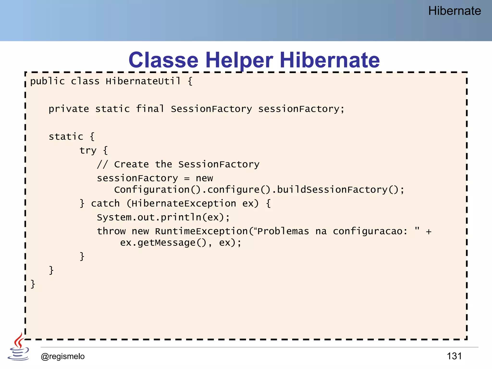 Hibernate



                  Classe Helper Hibernate
public class HibernateUtil {

     private static final SessionFactory sessionFactory;

     static {
          try {
              // Create the SessionFactory
              sessionFactory = new
                 Configuration().configure().buildSessionFactory();
          } catch (HibernateException ex) {
              System.out.println(ex);
              throw new RuntimeException(“Problemas na configuracao: " +
                  ex.getMessage(), ex);
          }
     }
}




    @regismelo                                                             131
 