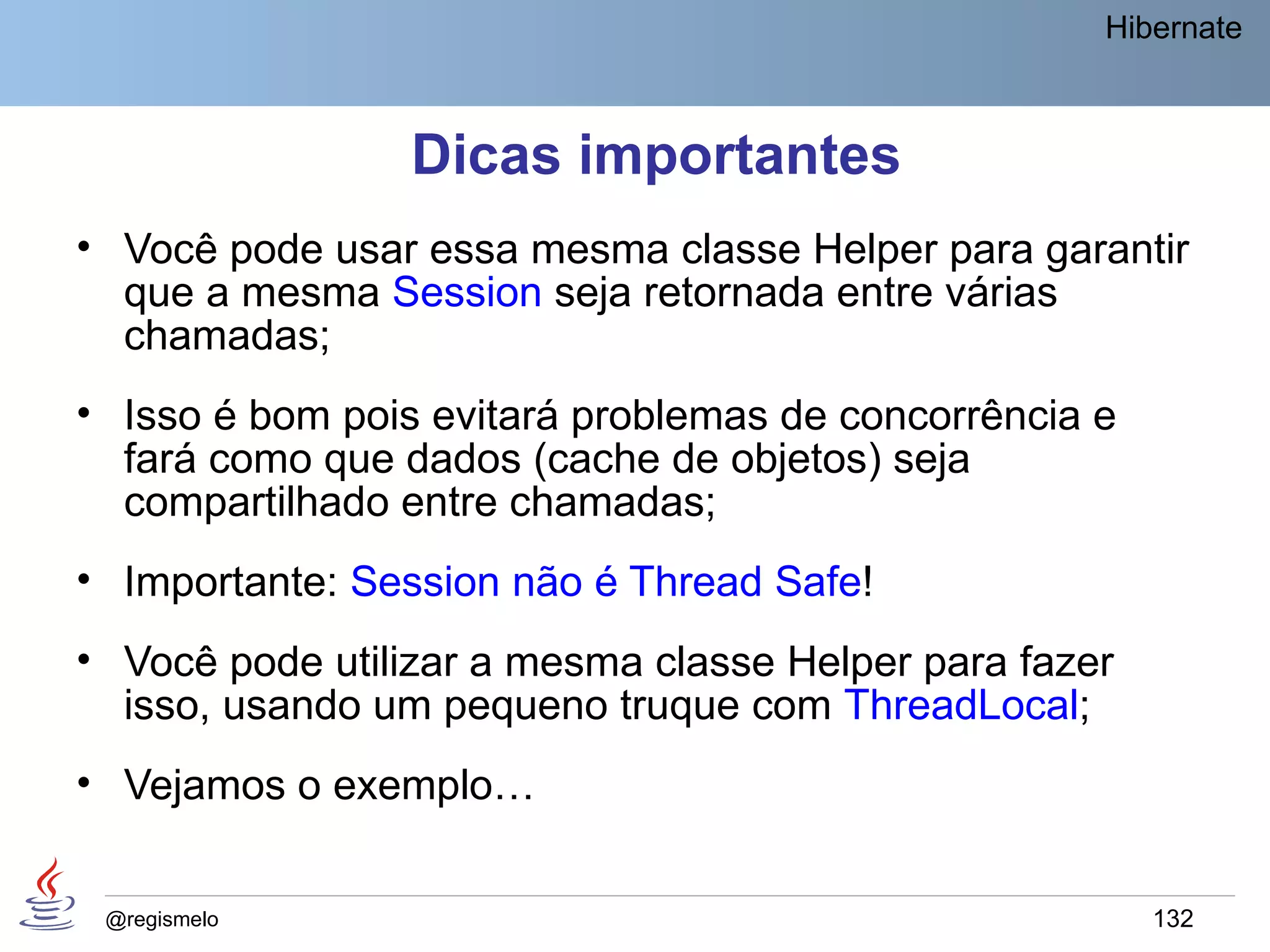 Hibernate



                 Dicas importantes
• Você pode usar essa mesma classe Helper para garantir
  que a mesma Session seja retornada entre várias
  chamadas;
• Isso é bom pois evitará problemas de concorrência e
  fará como que dados (cache de objetos) seja
  compartilhado entre chamadas;
• Importante: Session não é Thread Safe!
• Você pode utilizar a mesma classe Helper para fazer
  isso, usando um pequeno truque com ThreadLocal;
• Vejamos o exemplo…


 @regismelo                                             132
 