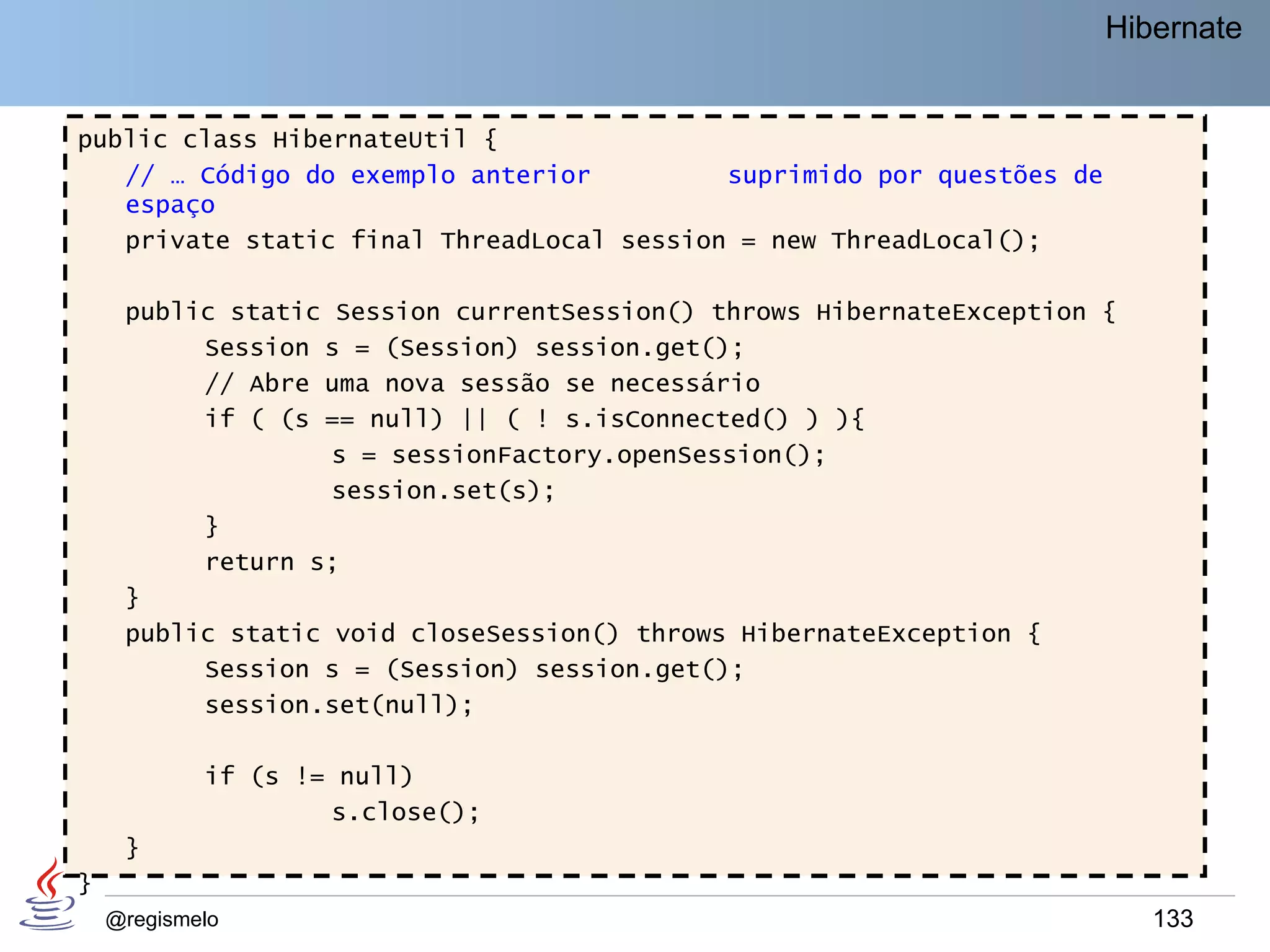 Hibernate


public class HibernateUtil {
   // … Código do exemplo anterior         suprimido por questões de
   espaço
   private static final ThreadLocal session = new ThreadLocal();

     public static Session currentSession() throws HibernateException {
          Session s = (Session) session.get();
          // Abre uma nova sessão se necessário
          if ( (s == null) || ( ! s.isConnected() ) ){
                   s = sessionFactory.openSession();
                   session.set(s);
          }
          return s;
     }
     public static void closeSession() throws HibernateException {
          Session s = (Session) session.get();
          session.set(null);

            if (s != null)
                    s.close();
     }
}
    @regismelo                                                            133
 