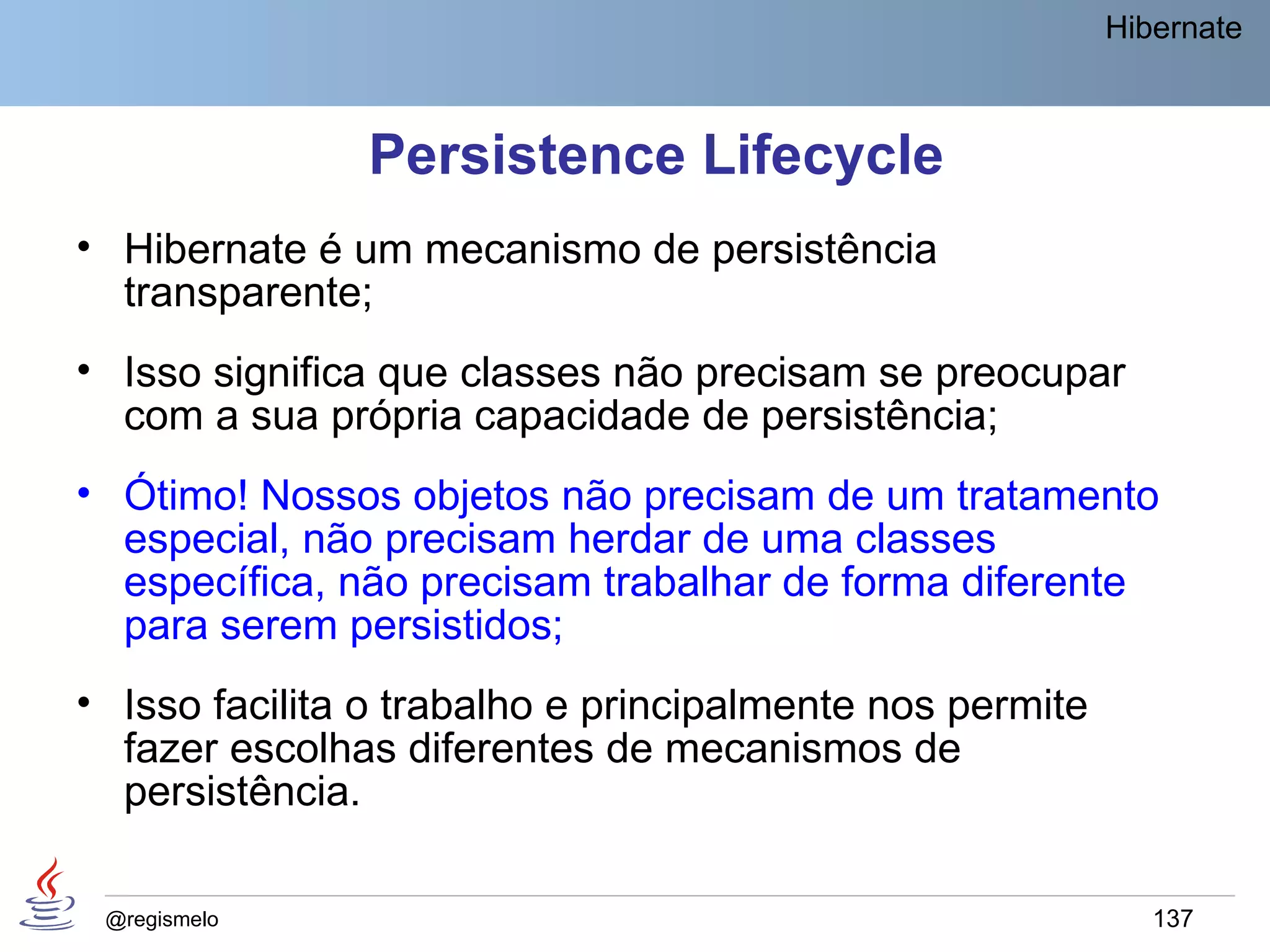Hibernate



               Persistence Lifecycle
• Hibernate é um mecanismo de persistência
  transparente;
• Isso significa que classes não precisam se preocupar
  com a sua própria capacidade de persistência;
• Ótimo! Nossos objetos não precisam de um tratamento
  especial, não precisam herdar de uma classes
  específica, não precisam trabalhar de forma diferente
  para serem persistidos;
• Isso facilita o trabalho e principalmente nos permite
  fazer escolhas diferentes de mecanismos de
  persistência.

 @regismelo                                                  137
 