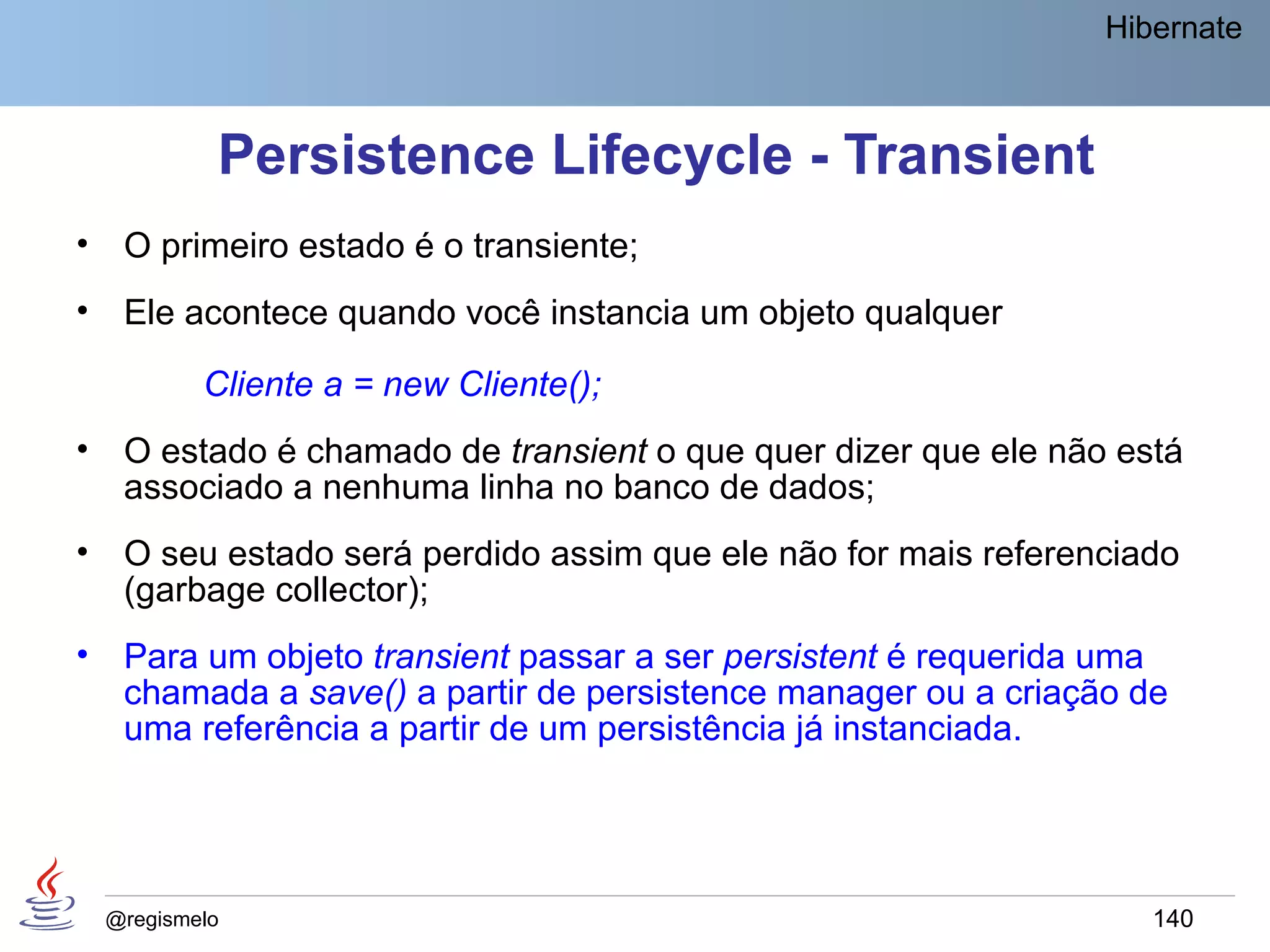 Hibernate



             Persistence Lifecycle - Transient
•    O primeiro estado é o transiente;
•    Ele acontece quando você instancia um objeto qualquer

            Cliente a = new Cliente();
•    O estado é chamado de transient o que quer dizer que ele não está
     associado a nenhuma linha no banco de dados;
•    O seu estado será perdido assim que ele não for mais referenciado
     (garbage collector);
•    Para um objeto transient passar a ser persistent é requerida uma
     chamada a save() a partir de persistence manager ou a criação de
     uma referência a partir de um persistência já instanciada.




    @regismelo                                                      140
 