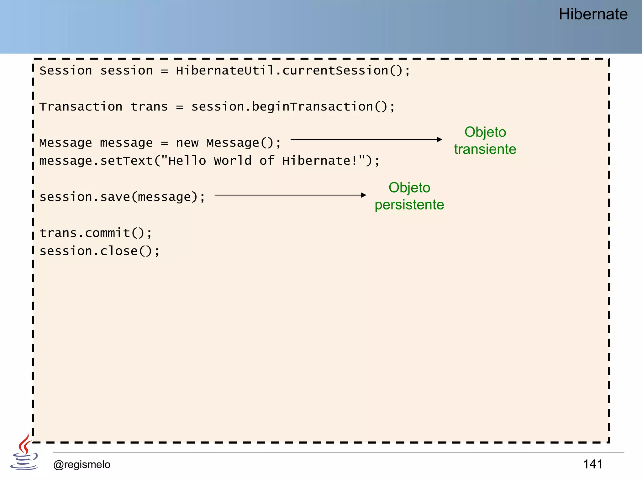 Hibernate


Session session = HibernateUtil.currentSession();

Transaction trans = session.beginTransaction();

                                                            Objeto
Message message = new Message();
                                                          transiente
message.setText("Hello World of Hibernate!");

                                              Objeto
session.save(message);
                                            persistente
trans.commit();
session.close();




 @regismelo                                                               141
 