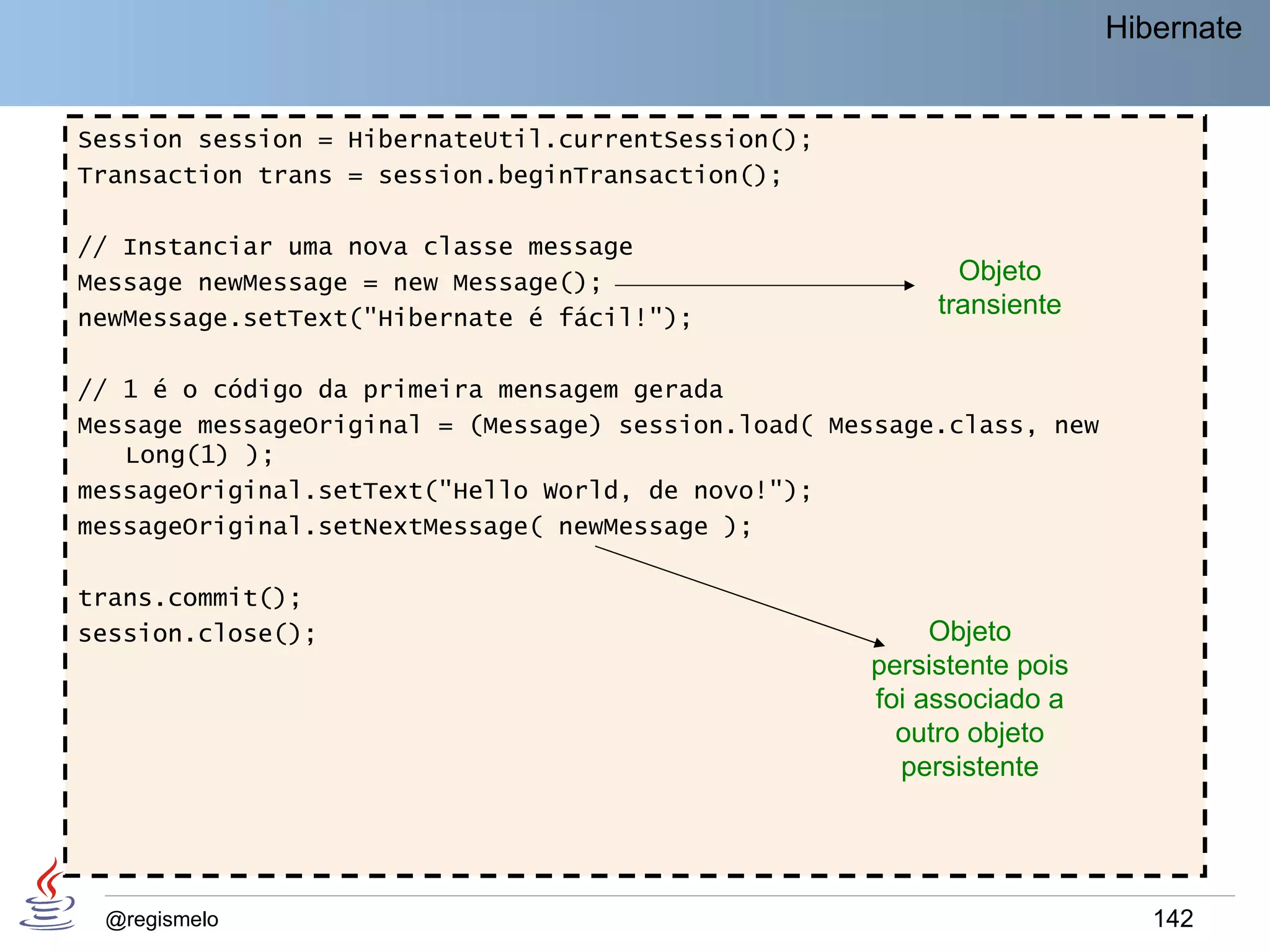 Hibernate


Session session = HibernateUtil.currentSession();
Transaction trans = session.beginTransaction();

// Instanciar uma nova classe message
Message newMessage = new Message();                        Objeto
newMessage.setText("Hibernate é fácil!");                transiente

// 1 é o código da primeira mensagem gerada
Message messageOriginal = (Message) session.load( Message.class, new
   Long(1) );
messageOriginal.setText("Hello World, de novo!");
messageOriginal.setNextMessage( newMessage );

trans.commit();
session.close();                                         Objeto
                                                    persistente pois
                                                    foi associado a
                                                      outro objeto
                                                      persistente




 @regismelo                                                               142
 