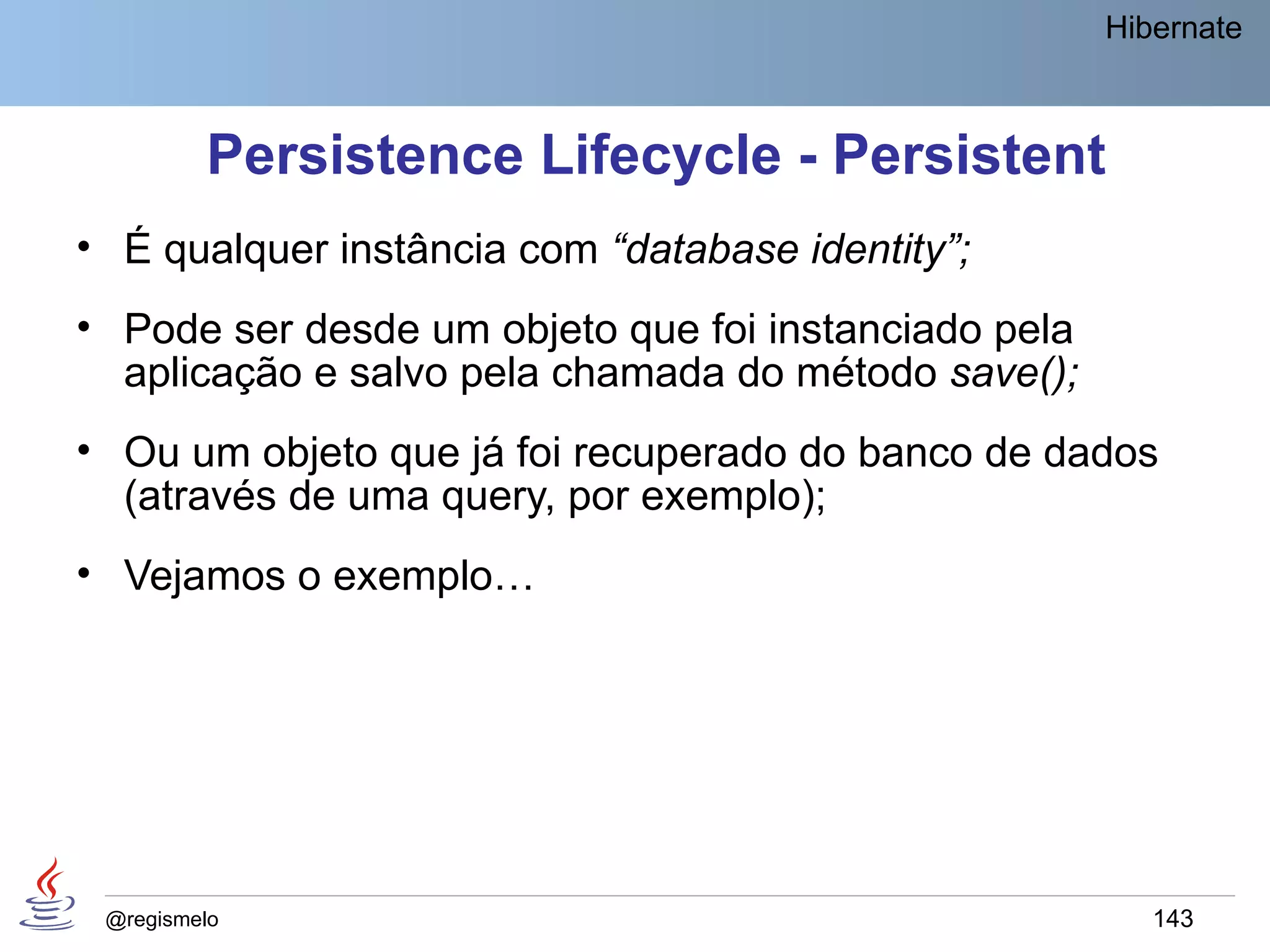 Hibernate



         Persistence Lifecycle - Persistent
• É qualquer instância com “database identity”;
• Pode ser desde um objeto que foi instanciado pela
  aplicação e salvo pela chamada do método save();
• Ou um objeto que já foi recuperado do banco de dados
  (através de uma query, por exemplo);
• Vejamos o exemplo…




 @regismelo                                              143
 