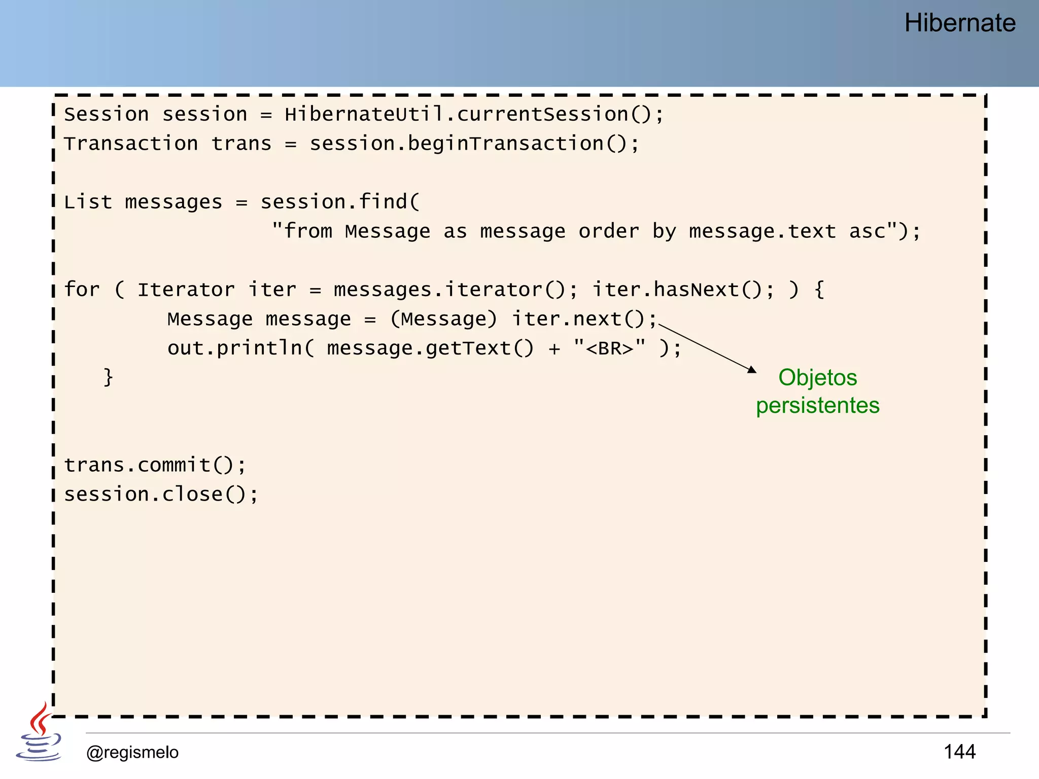 Hibernate


Session session = HibernateUtil.currentSession();
Transaction trans = session.beginTransaction();

List messages = session.find(
                 "from Message as message order by message.text asc");

for ( Iterator iter = messages.iterator(); iter.hasNext(); ) {
        Message message = (Message) iter.next();
        out.println( message.getText() + "<BR>" );
   }                                                      Objetos
                                                        persistentes

trans.commit();
session.close();




 @regismelo                                                               144
 
