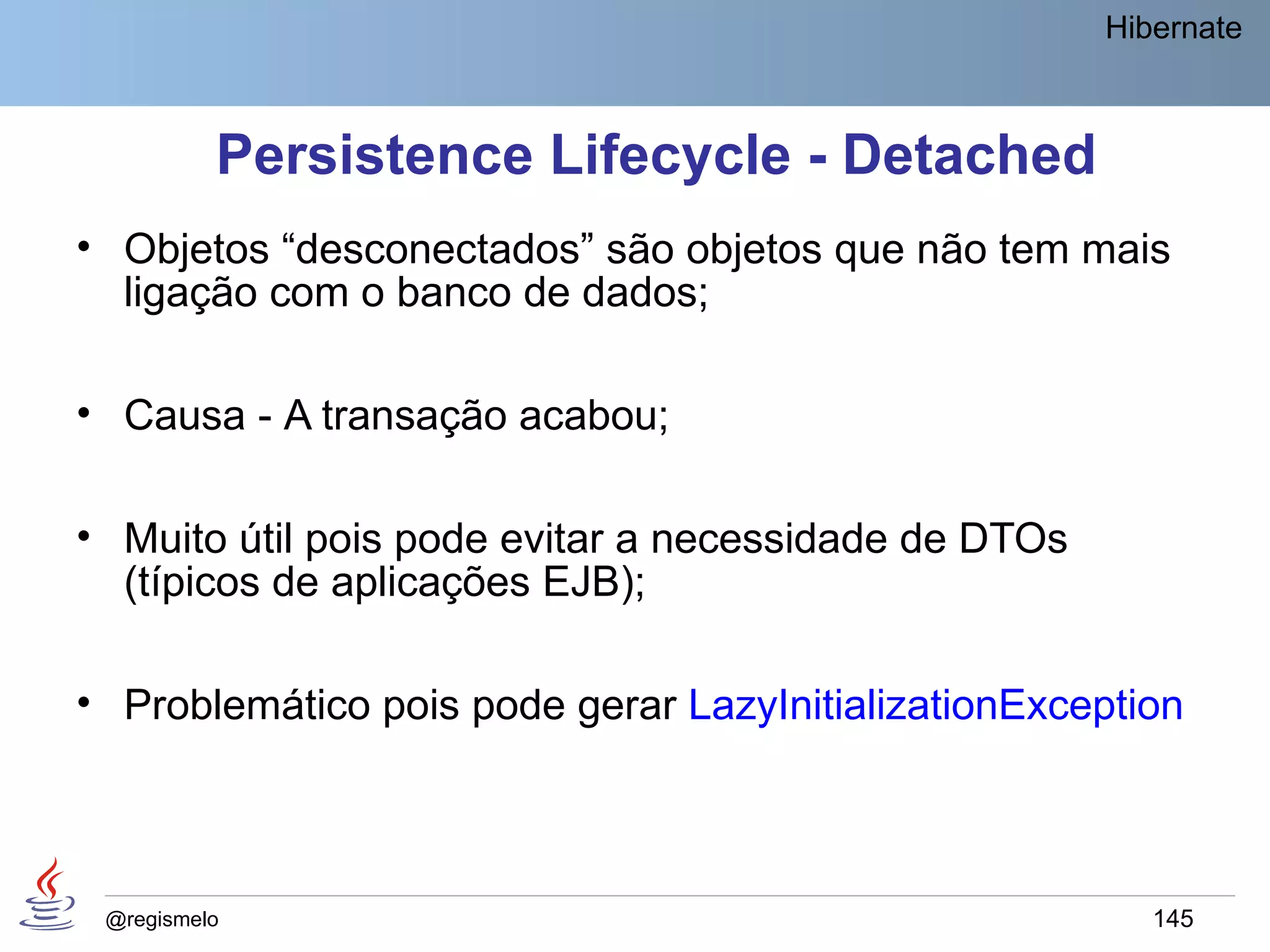Hibernate



          Persistence Lifecycle - Detached
• Objetos “desconectados” são objetos que não tem mais
  ligação com o banco de dados;

• Causa - A transação acabou;

• Muito útil pois pode evitar a necessidade de DTOs
  (típicos de aplicações EJB);

• Problemático pois pode gerar LazyInitializationException



 @regismelo                                              145
 