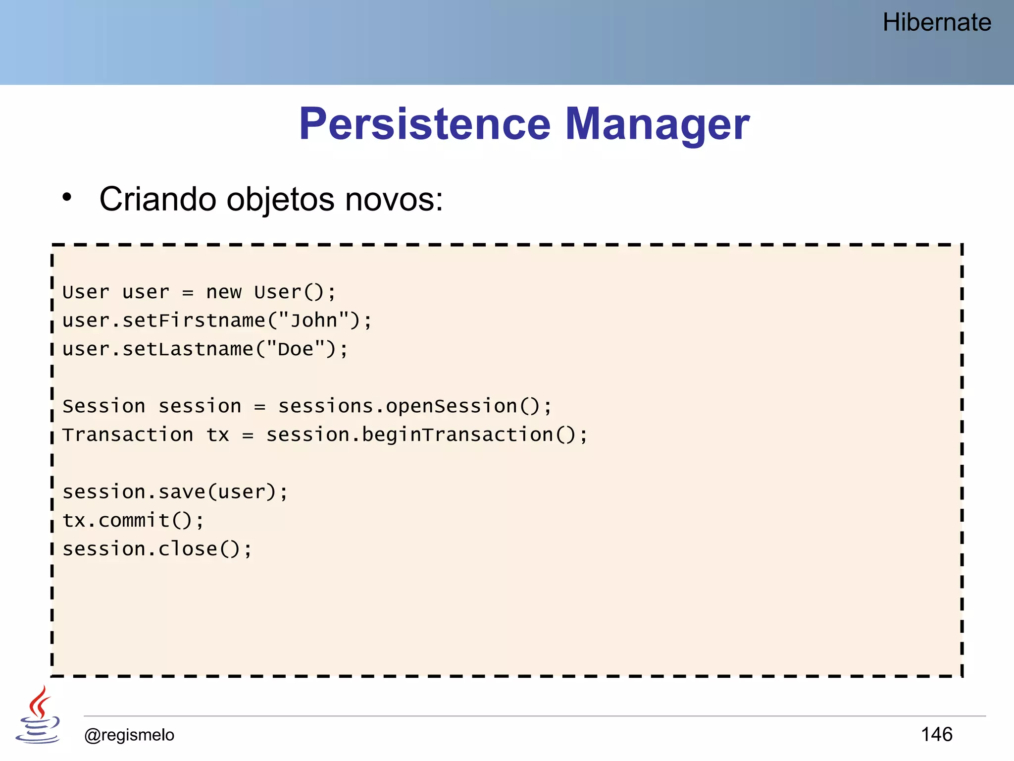 Hibernate



                      Persistence Manager
• Criando objetos novos:

User user = new User();
user.setFirstname("John");
user.setLastname("Doe");

Session session = sessions.openSession();
Transaction tx = session.beginTransaction();

session.save(user);
tx.commit();
session.close();




 @regismelo                                       146
 