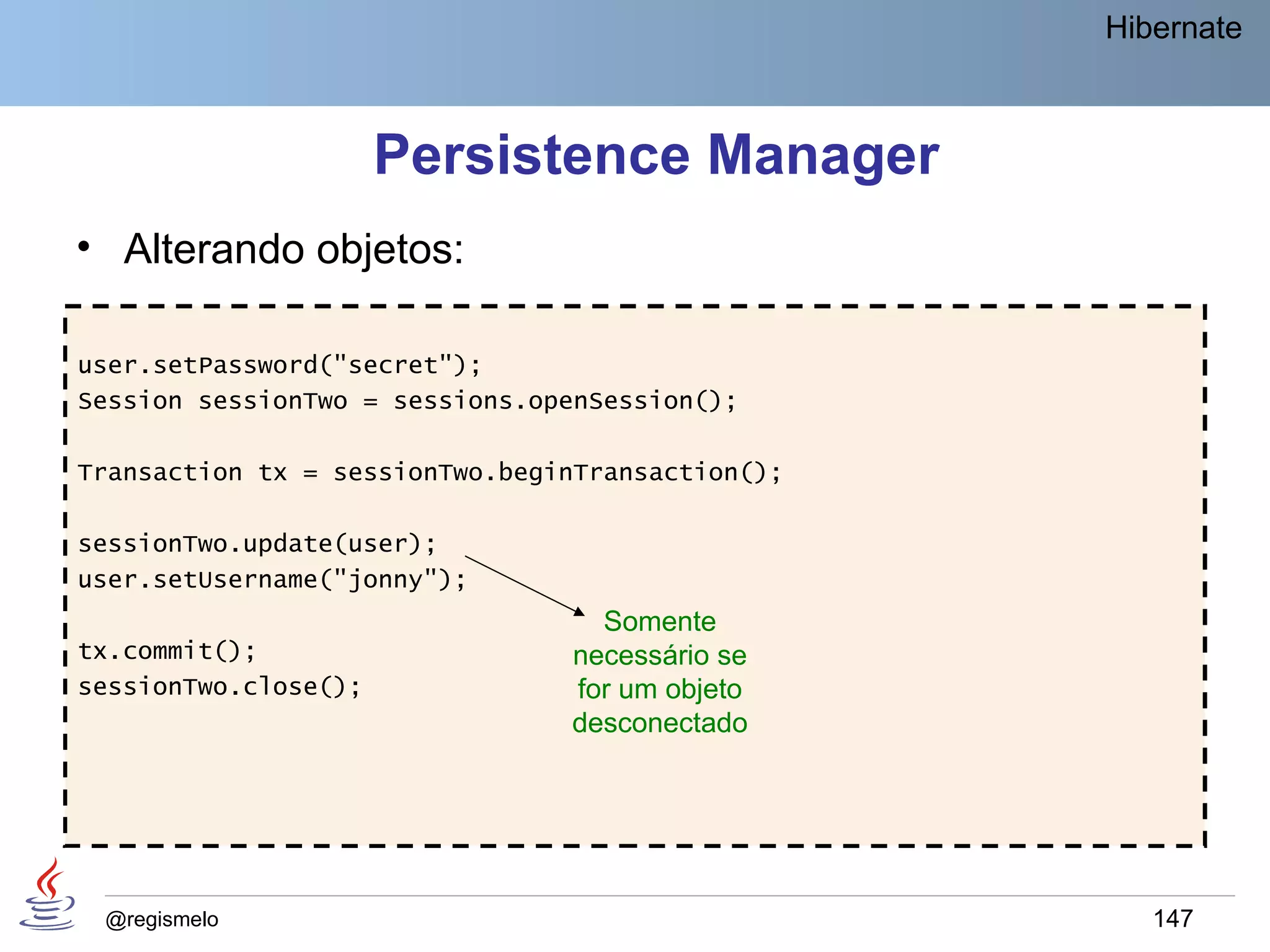Hibernate



                      Persistence Manager
• Alterando objetos:

user.setPassword("secret");
Session sessionTwo = sessions.openSession();

Transaction tx = sessionTwo.beginTransaction();

sessionTwo.update(user);
user.setUsername("jonny");
                                  Somente
tx.commit();                    necessário se
sessionTwo.close();             for um objeto
                                desconectado




 @regismelo                                          147
 