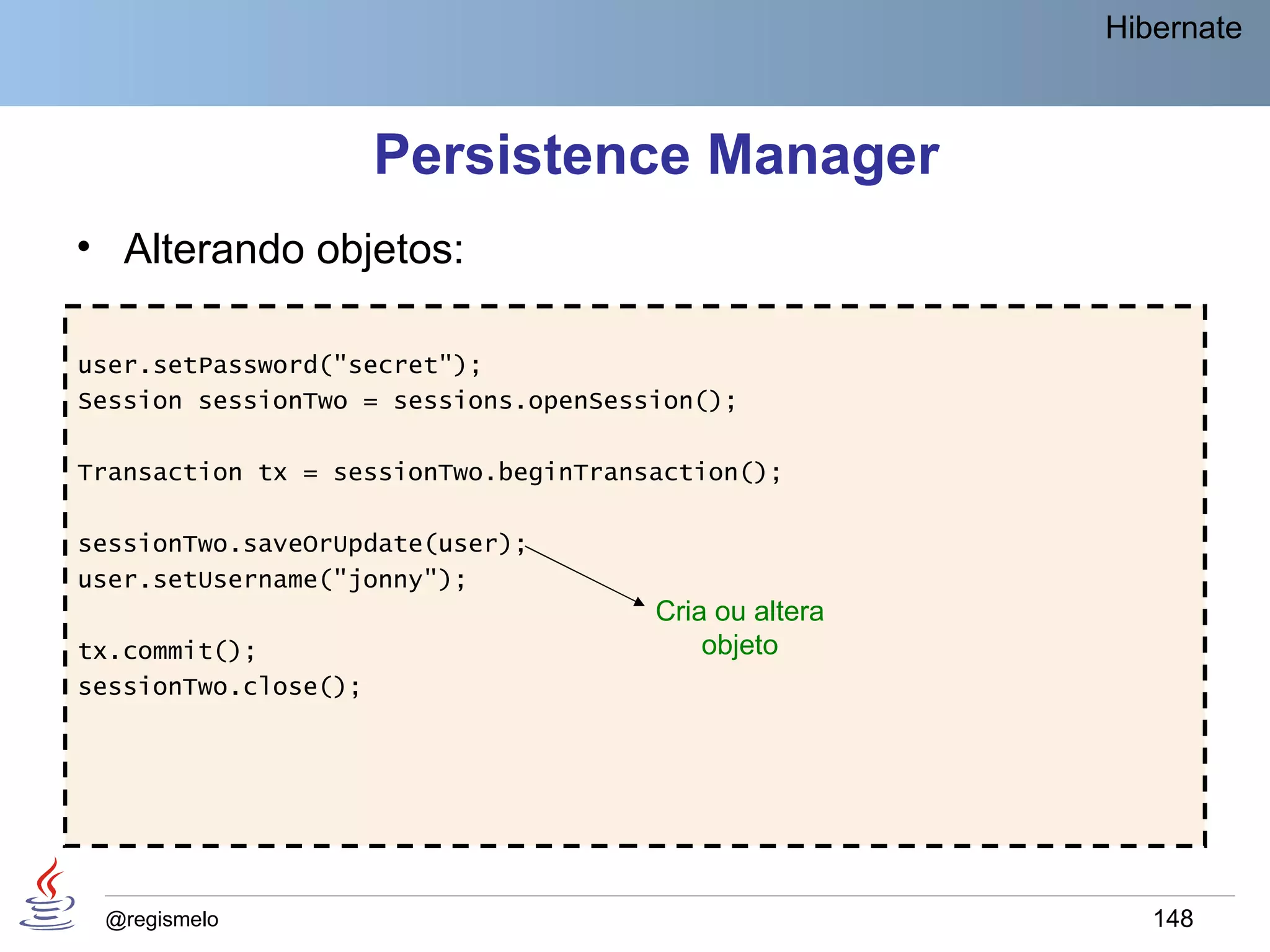 Hibernate



                      Persistence Manager
• Alterando objetos:

user.setPassword("secret");
Session sessionTwo = sessions.openSession();

Transaction tx = sessionTwo.beginTransaction();

sessionTwo.saveOrUpdate(user);
user.setUsername("jonny");
                                      Cria ou altera
tx.commit();                              objeto
sessionTwo.close();




 @regismelo                                               148
 