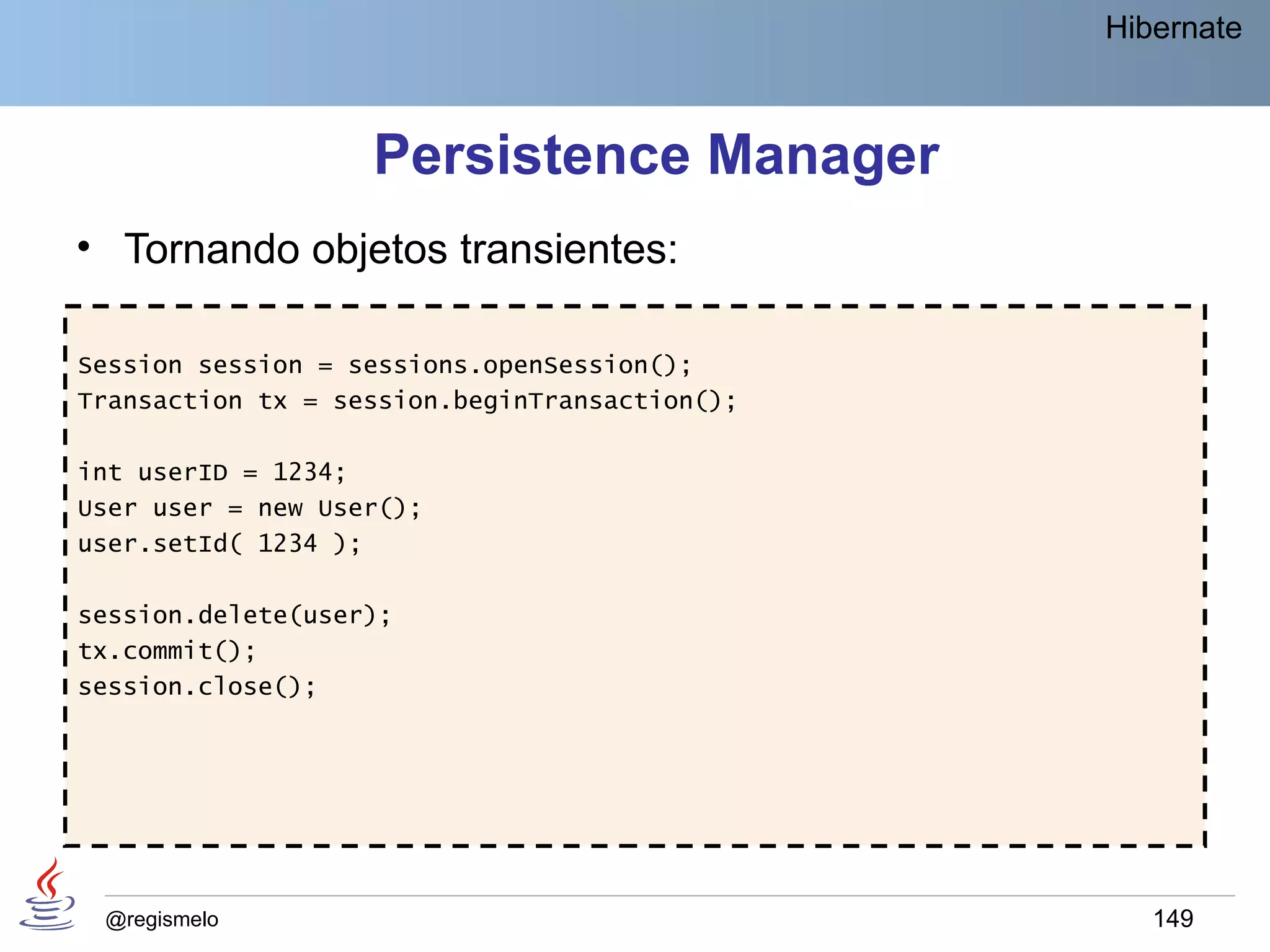 Hibernate



                   Persistence Manager
• Tornando objetos transientes:

Session session = sessions.openSession();
Transaction tx = session.beginTransaction();

int userID = 1234;
User user = new User();
user.setId( 1234 );

session.delete(user);
tx.commit();
session.close();




 @regismelo                                       149
 