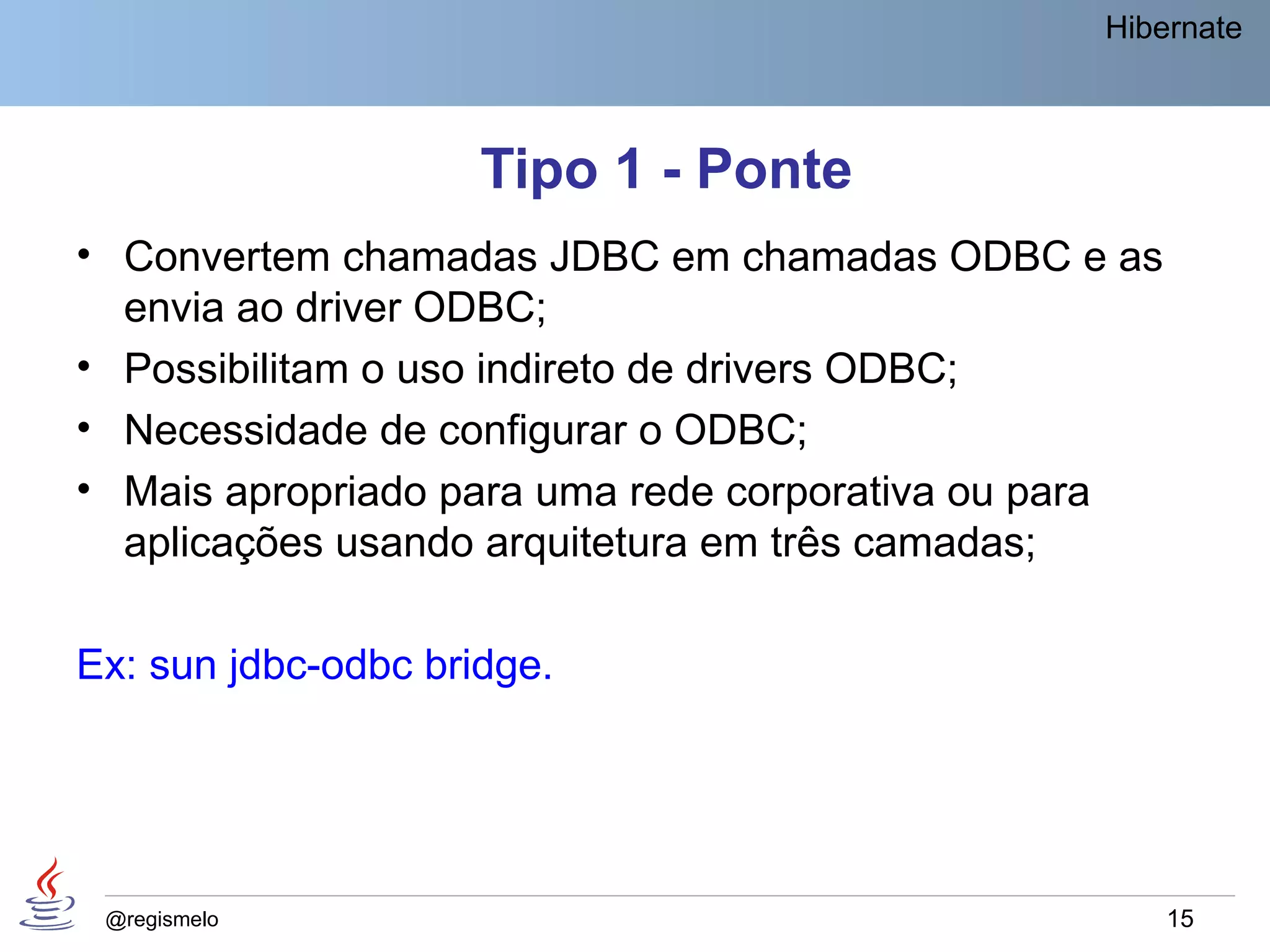 Hibernate



                     Tipo 1 - Ponte
• Convertem chamadas JDBC em chamadas ODBC e as
  envia ao driver ODBC;
• Possibilitam o uso indireto de drivers ODBC;
• Necessidade de configurar o ODBC;
• Mais apropriado para uma rede corporativa ou para
  aplicações usando arquitetura em três camadas;

Ex: sun jdbc-odbc bridge.




 @regismelo                                           15
 