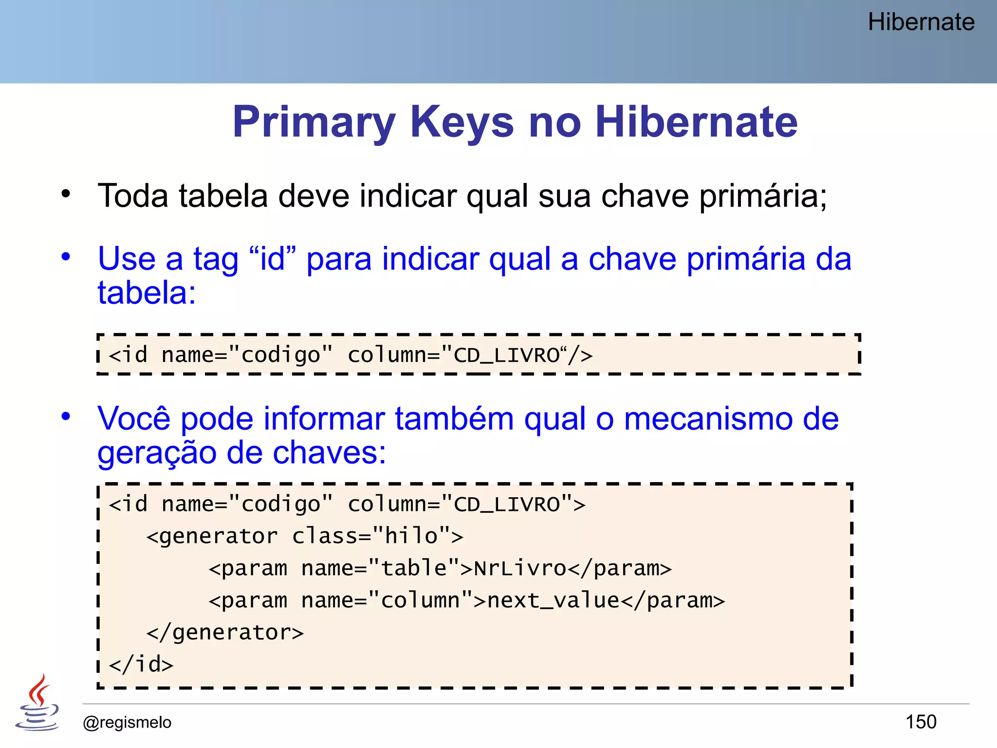 Hibernate



              Primary Keys no Hibernate
• Toda tabela deve indicar qual sua chave primária;
• Use a tag “id” para indicar qual a chave primária da
  tabela:
   <id name="codigo" column="CD_LIVRO“/>

• Você pode informar também qual o mecanismo de
  geração de chaves:
   <id name="codigo" column="CD_LIVRO">
      <generator class="hilo">
           <param name="table">NrLivro</param>
           <param name="column">next_value</param>
      </generator>
   </id>

 @regismelo                                                 150
 