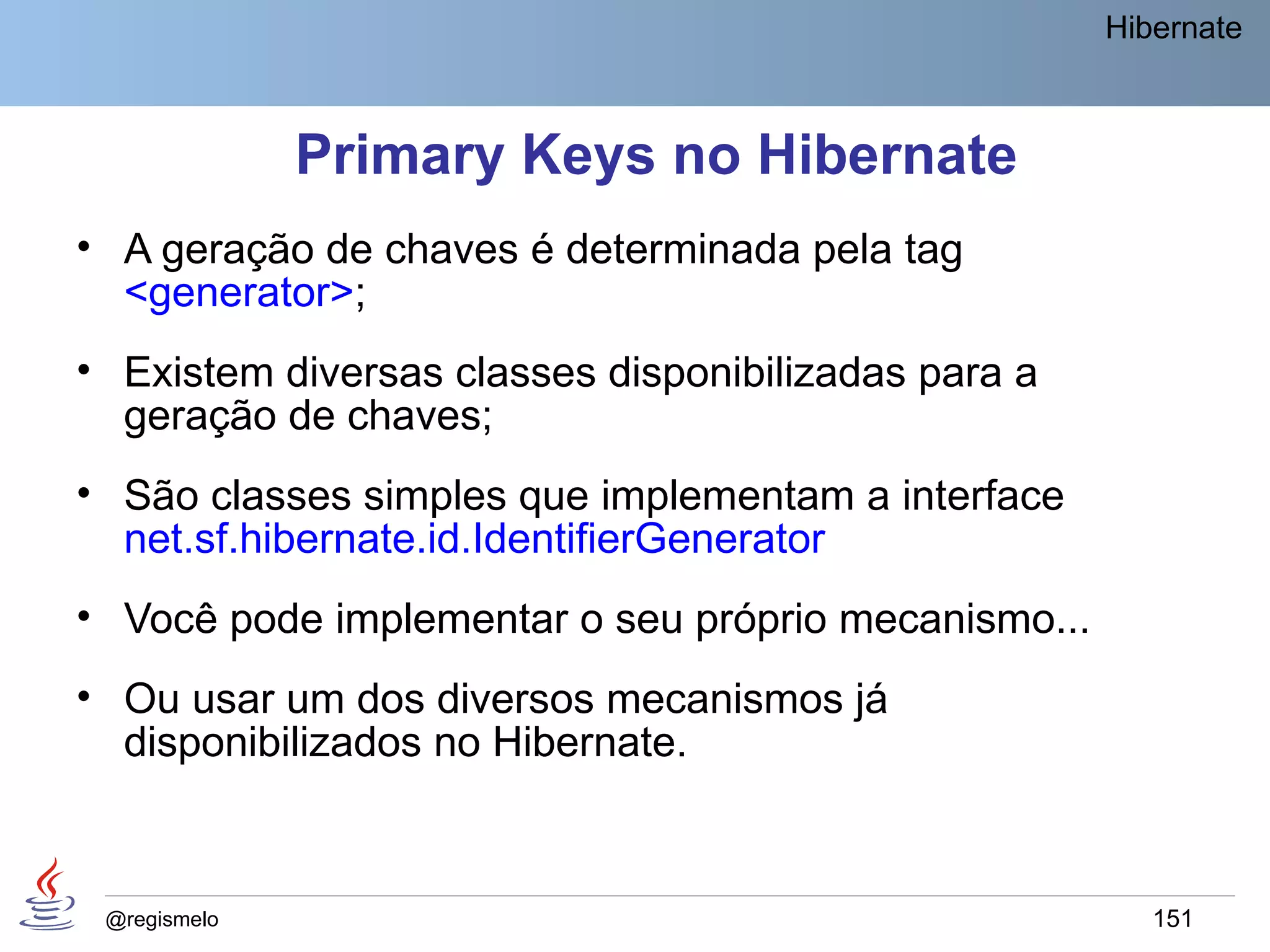 Hibernate



              Primary Keys no Hibernate
• A geração de chaves é determinada pela tag
  <generator>;
• Existem diversas classes disponibilizadas para a
  geração de chaves;
• São classes simples que implementam a interface
  net.sf.hibernate.id.IdentifierGenerator
• Você pode implementar o seu próprio mecanismo...
• Ou usar um dos diversos mecanismos já
  disponibilizados no Hibernate.



 @regismelo                                             151
 