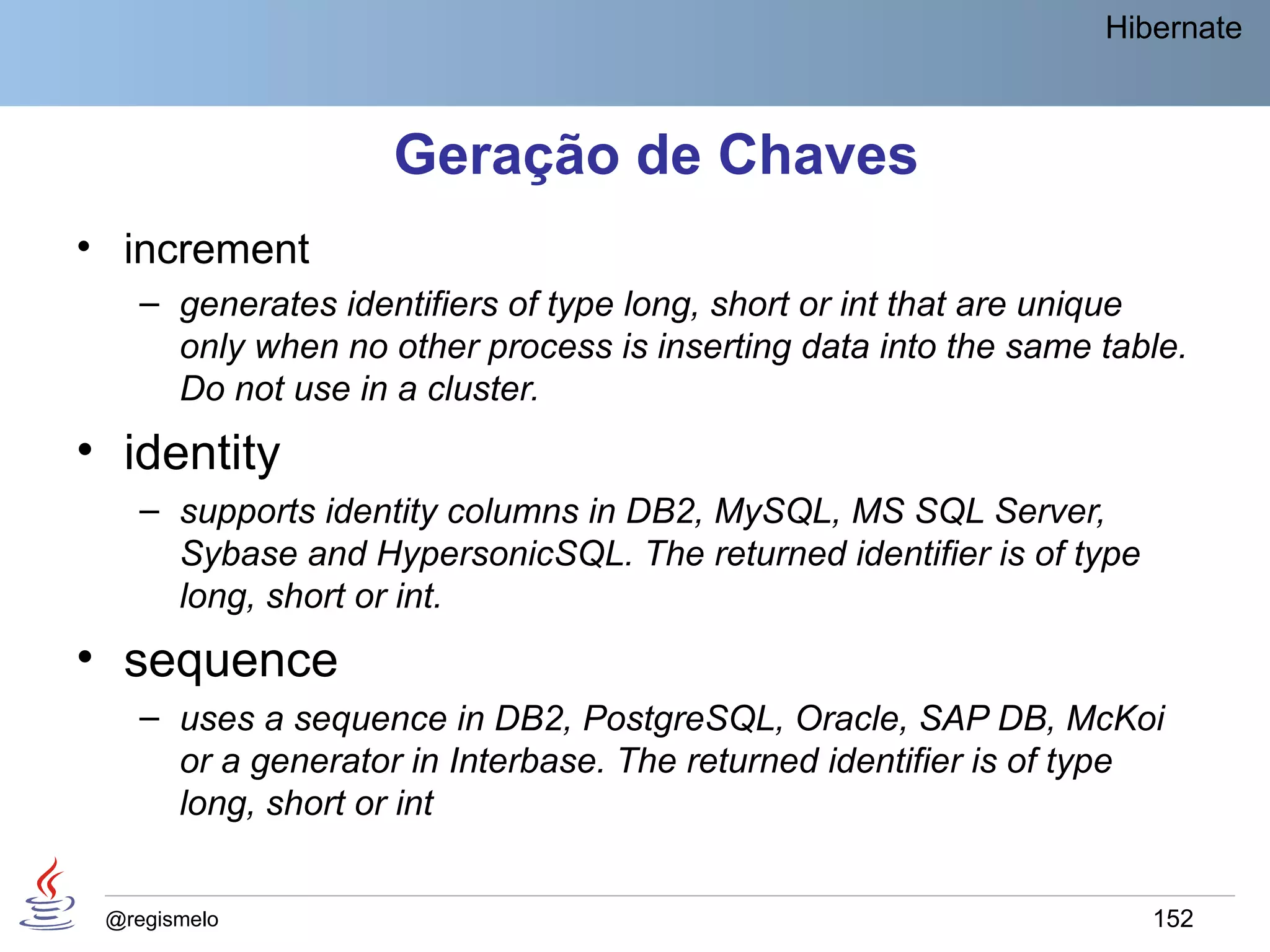 Hibernate



                    Geração de Chaves
• increment
    – generates identifiers of type long, short or int that are unique
      only when no other process is inserting data into the same table.
      Do not use in a cluster.
• identity
    – supports identity columns in DB2, MySQL, MS SQL Server,
      Sybase and HypersonicSQL. The returned identifier is of type
      long, short or int.
• sequence
    – uses a sequence in DB2, PostgreSQL, Oracle, SAP DB, McKoi
      or a generator in Interbase. The returned identifier is of type
      long, short or int


 @regismelo                                                          152
 
