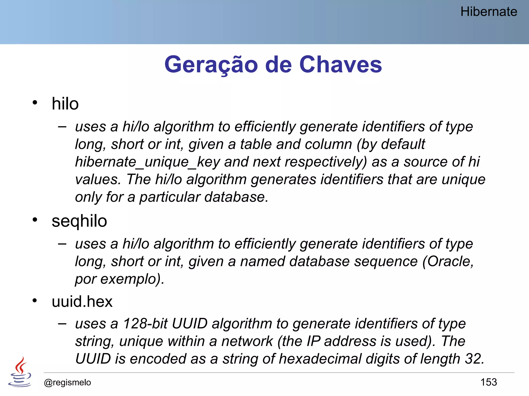 Hibernate



                     Geração de Chaves
• hilo
    – uses a hi/lo algorithm to efficiently generate identifiers of type
      long, short or int, given a table and column (by default
      hibernate_unique_key and next respectively) as a source of hi
      values. The hi/lo algorithm generates identifiers that are unique
      only for a particular database.
• seqhilo
    – uses a hi/lo algorithm to efficiently generate identifiers of type
      long, short or int, given a named database sequence (Oracle,
      por exemplo).
• uuid.hex
    – uses a 128-bit UUID algorithm to generate identifiers of type
      string, unique within a network (the IP address is used). The
      UUID is encoded as a string of hexadecimal digits of length 32.
 @regismelo                                                                153
 