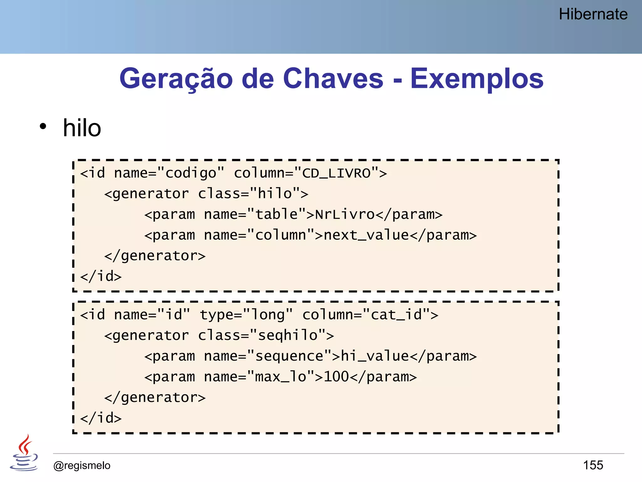 Hibernate



              Geração de Chaves - Exemplos
• hilo
     <id name="codigo" column="CD_LIVRO">
        <generator class="hilo">
             <param name="table">NrLivro</param>
             <param name="column">next_value</param>
        </generator>
     </id>

     <id name="id" type="long" column="cat_id">
        <generator class="seqhilo">
             <param name="sequence">hi_value</param>
             <param name="max_lo">100</param>
        </generator>
     </id>


 @regismelo                                               155
 