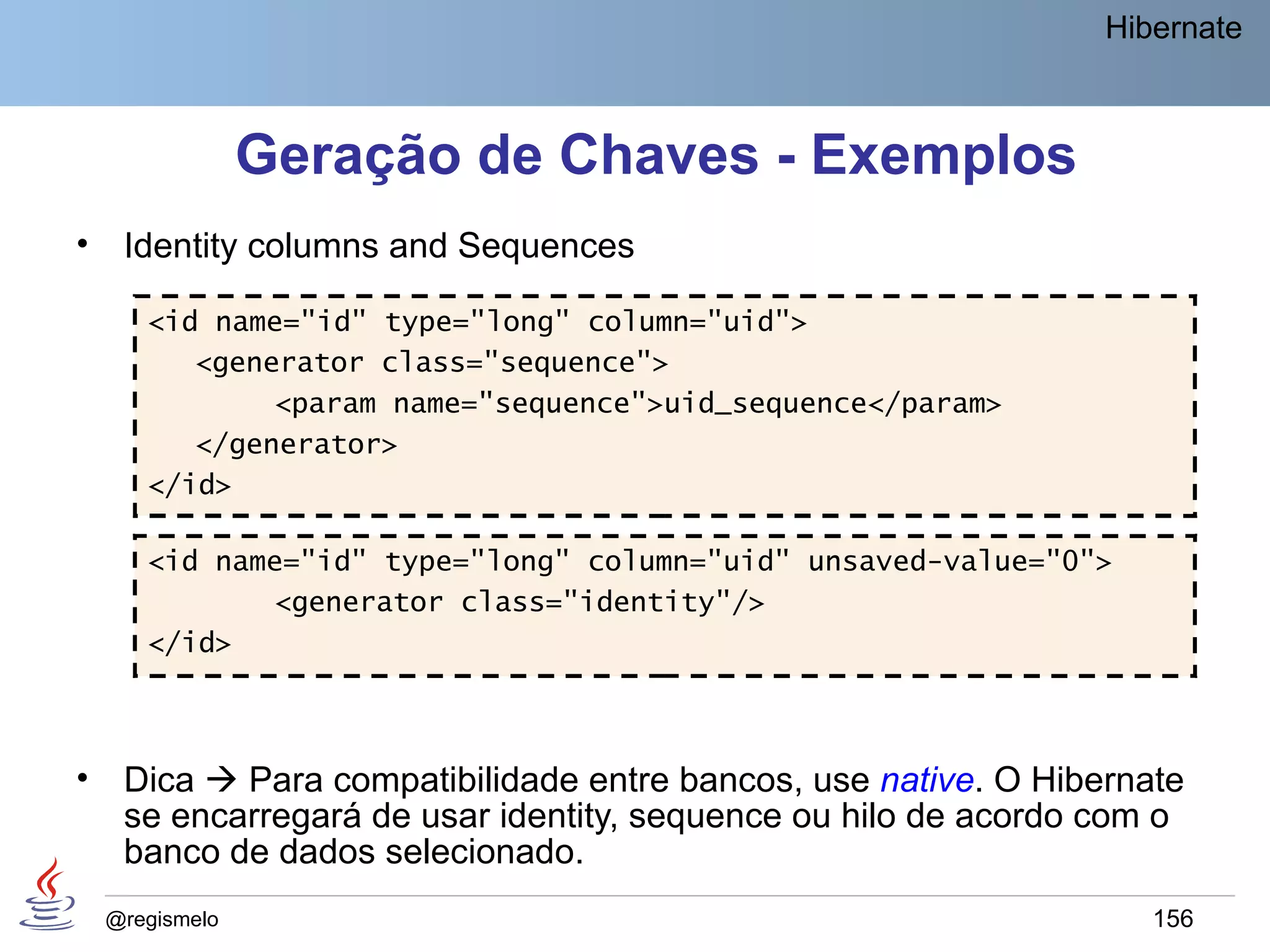 Hibernate



                 Geração de Chaves - Exemplos
•    Identity columns and Sequences

       <id name="id" type="long" column="uid">
          <generator class="sequence">
               <param name="sequence">uid_sequence</param>
          </generator>
       </id>

       <id name="id" type="long" column="uid" unsaved-value="0">
              <generator class="identity"/>
       </id>



•    Dica  Para compatibilidade entre bancos, use native. O Hibernate
     se encarregará de usar identity, sequence ou hilo de acordo com o
     banco de dados selecionado.
    @regismelo                                                      156
 