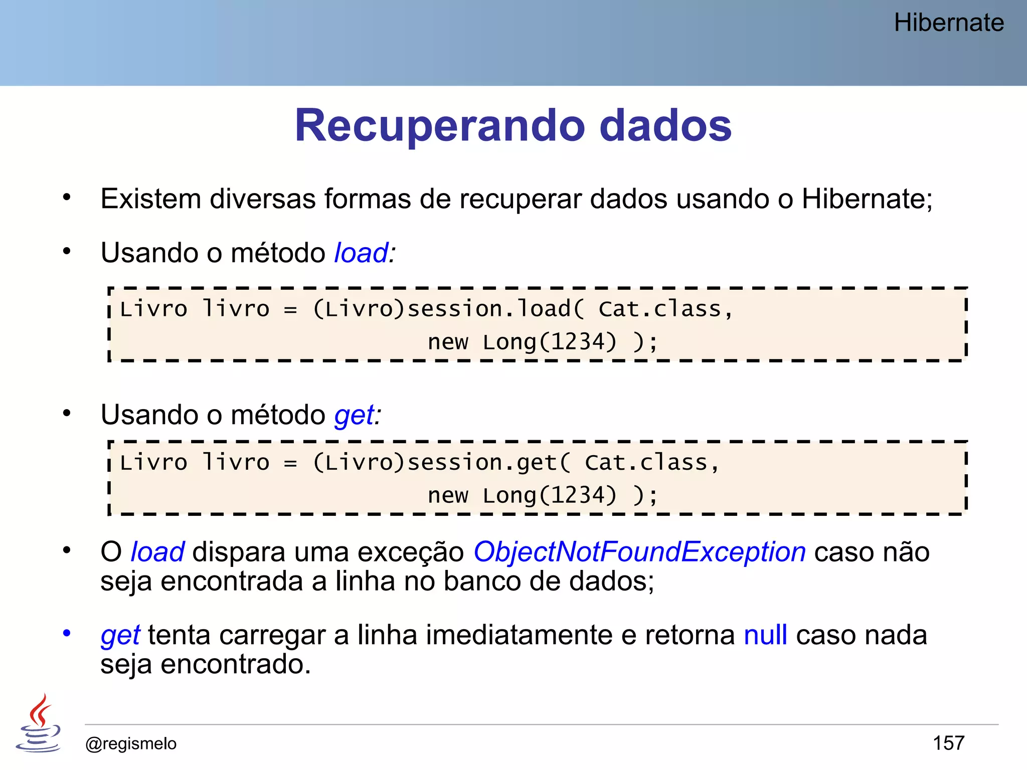 Hibernate



                    Recuperando dados
•    Existem diversas formas de recuperar dados usando o Hibernate;
•    Usando o método load:
       Livro livro = (Livro)session.load( Cat.class,
                             new Long(1234) );


•    Usando o método get:
       Livro livro = (Livro)session.get( Cat.class,
                             new Long(1234) );

•    O load dispara uma exceção ObjectNotFoundException caso não
     seja encontrada a linha no banco de dados;
•    get tenta carregar a linha imediatamente e retorna null caso nada
     seja encontrado.

    @regismelo                                                           157
 