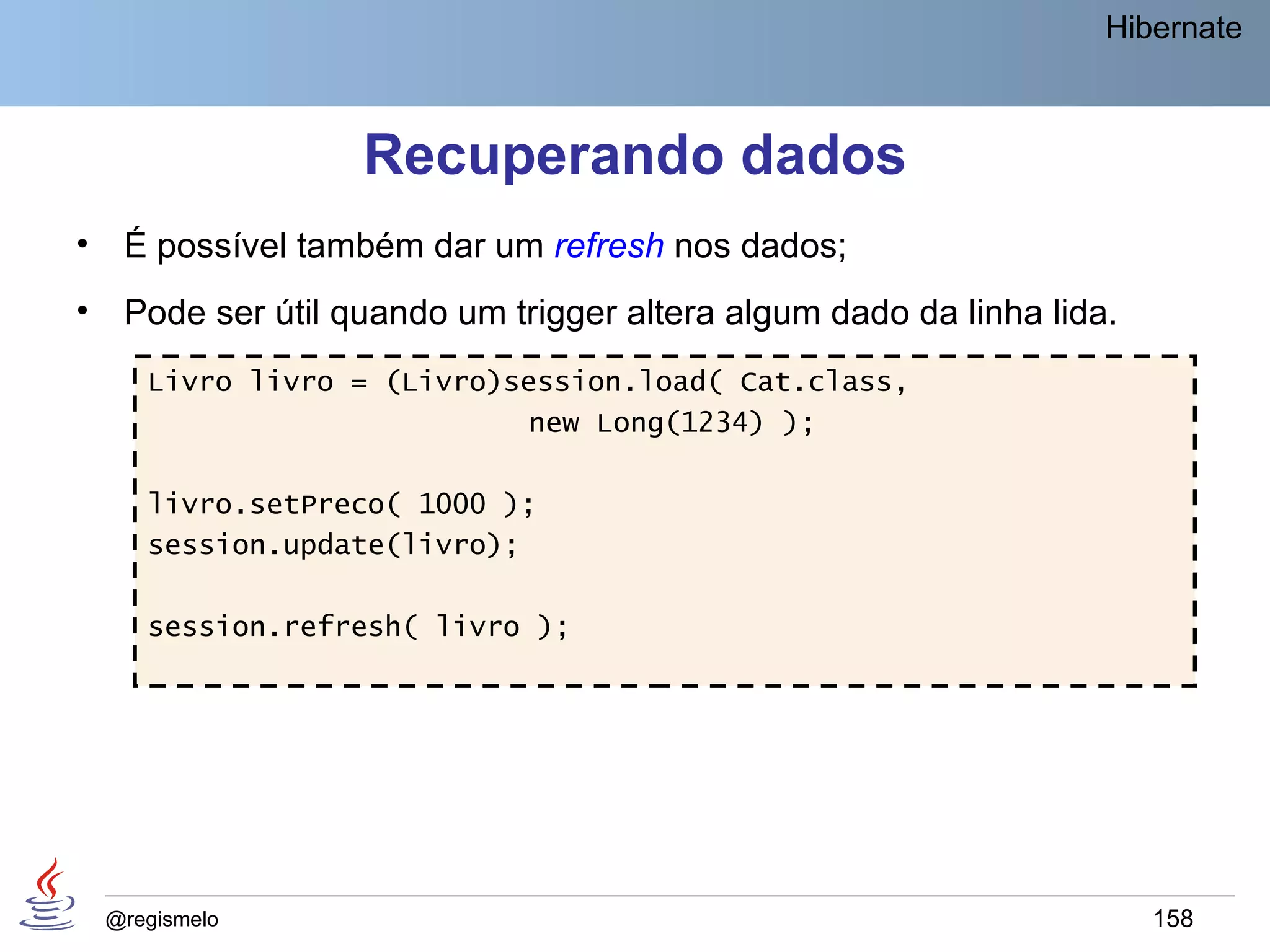 Hibernate



                    Recuperando dados
•    É possível também dar um refresh nos dados;
•    Pode ser útil quando um trigger altera algum dado da linha lida.
       Livro livro = (Livro)session.load( Cat.class,
                             new Long(1234) );

       livro.setPreco( 1000 );
       session.update(livro);

       session.refresh( livro );




    @regismelo                                                          158
 