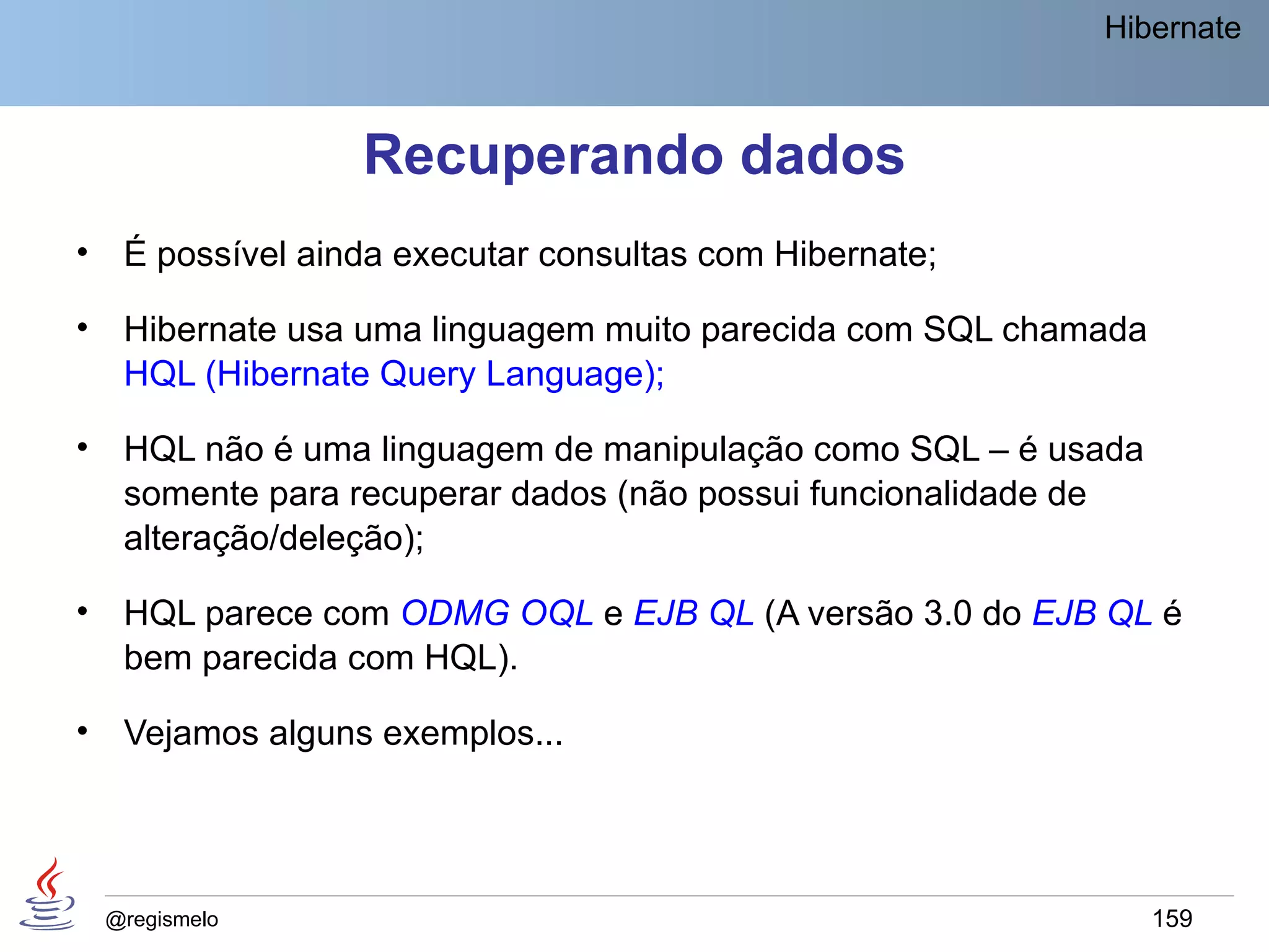 Hibernate



                   Recuperando dados
•    É possível ainda executar consultas com Hibernate;

•    Hibernate usa uma linguagem muito parecida com SQL chamada
     HQL (Hibernate Query Language);

•    HQL não é uma linguagem de manipulação como SQL – é usada
     somente para recuperar dados (não possui funcionalidade de
     alteração/deleção);

•    HQL parece com ODMG OQL e EJB QL (A versão 3.0 do EJB QL é
     bem parecida com HQL).

•    Vejamos alguns exemplos...




    @regismelo                                                    159
 