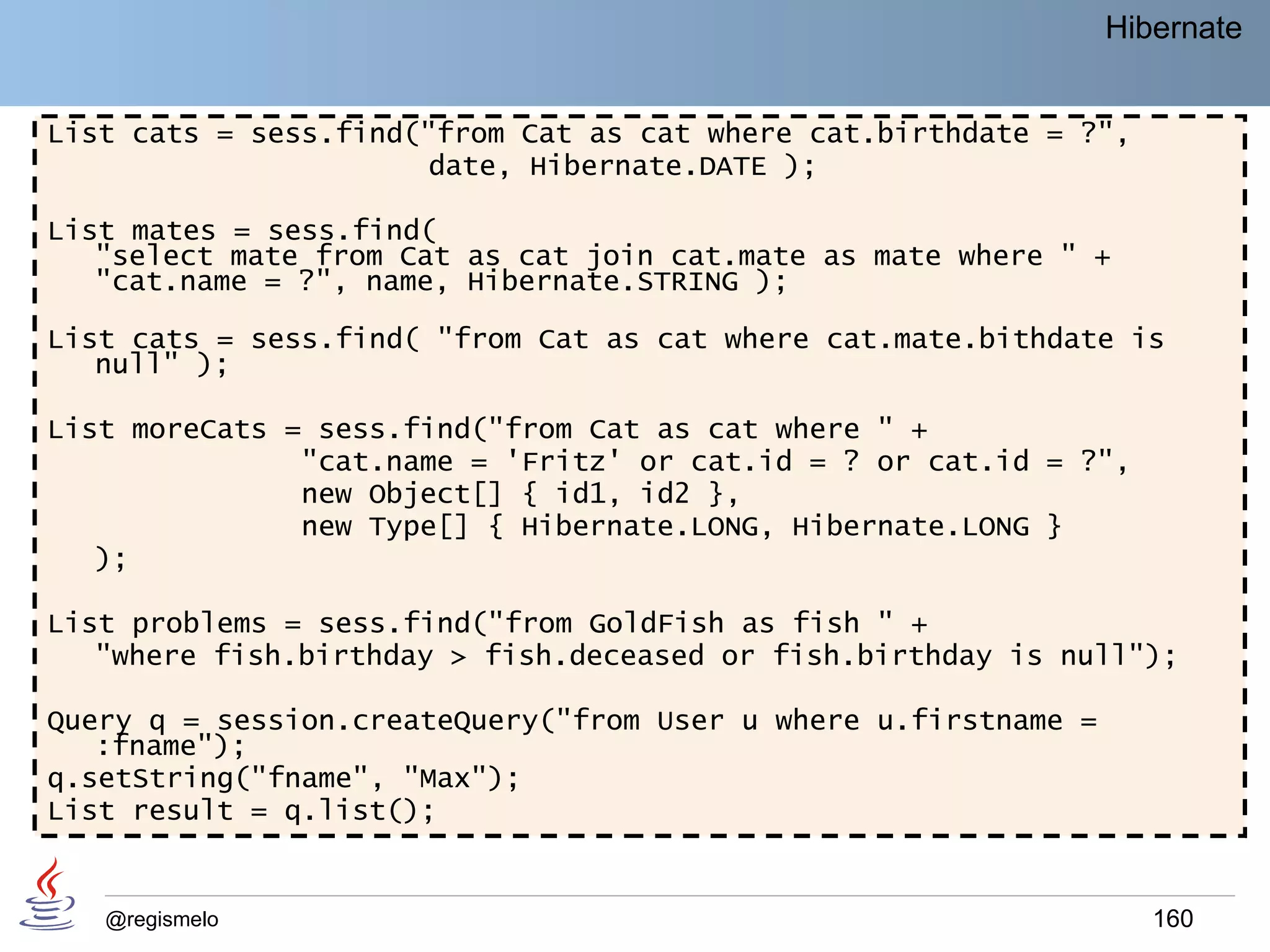 Hibernate


List cats = sess.find("from Cat as cat where cat.birthdate = ?",
                       date, Hibernate.DATE );

List mates = sess.find(
   "select mate from Cat as cat join cat.mate as mate where " +
   "cat.name = ?", name, Hibernate.STRING );

List cats = sess.find( "from Cat as cat where cat.mate.bithdate is
   null" );

List moreCats = sess.find("from Cat as cat where " +
               "cat.name = 'Fritz' or cat.id = ? or cat.id = ?",
               new Object[] { id1, id2 },
               new Type[] { Hibernate.LONG, Hibernate.LONG }
   );

List problems = sess.find("from GoldFish as fish " +
   "where fish.birthday > fish.deceased or fish.birthday is null");

Query q = session.createQuery("from User u where u.firstname =
   :fname");
q.setString("fname", "Max");
List result = q.list();


   @regismelo                                                       160
 