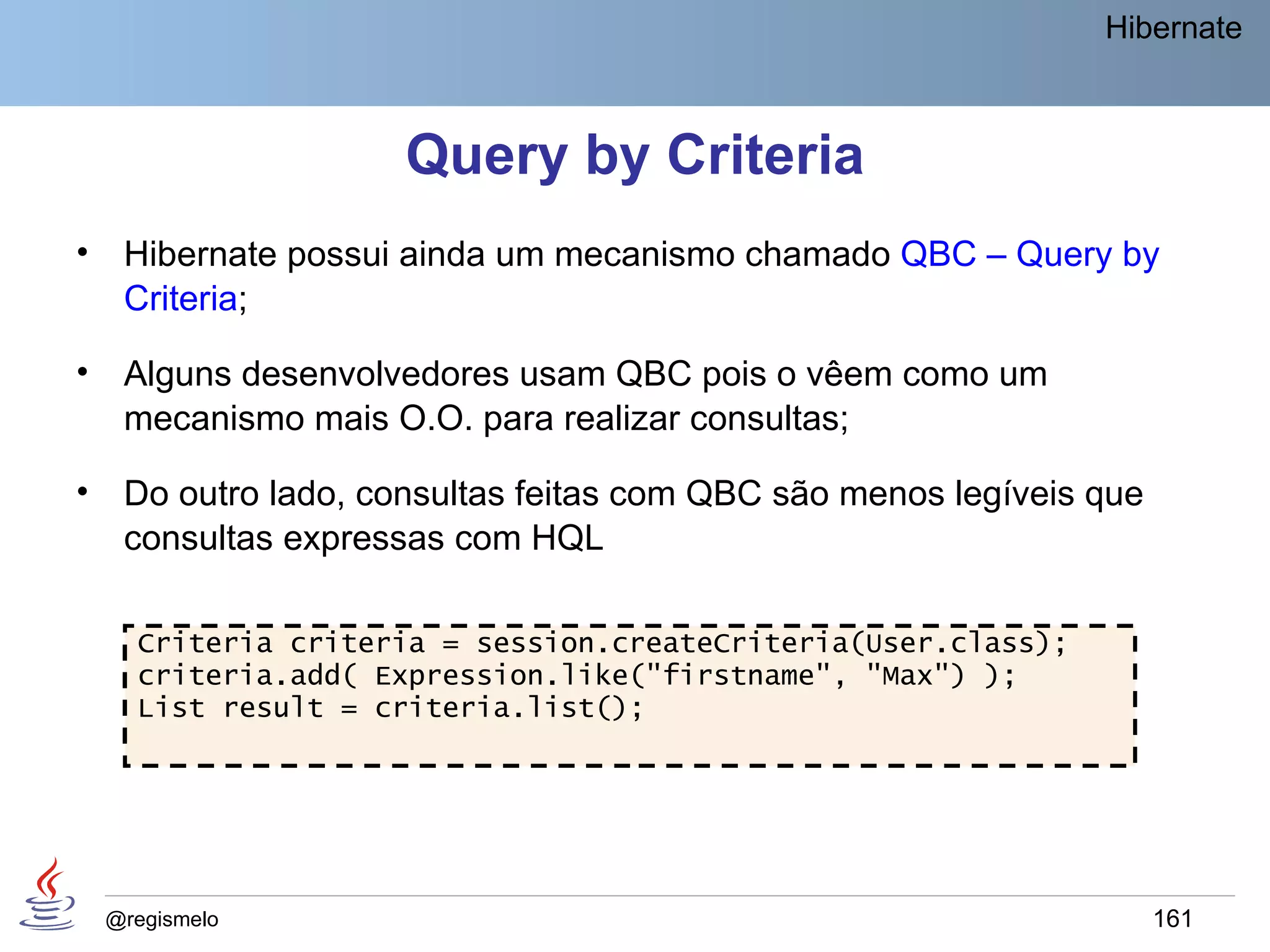 Hibernate



                      Query by Criteria
•    Hibernate possui ainda um mecanismo chamado QBC – Query by
     Criteria;

•    Alguns desenvolvedores usam QBC pois o vêem como um
     mecanismo mais O.O. para realizar consultas;

•    Do outro lado, consultas feitas com QBC são menos legíveis que
     consultas expressas com HQL

      Criteria criteria = session.createCriteria(User.class);
      criteria.add( Expression.like("firstname", "Max") );
      List result = criteria.list();




    @regismelo                                                        161
 