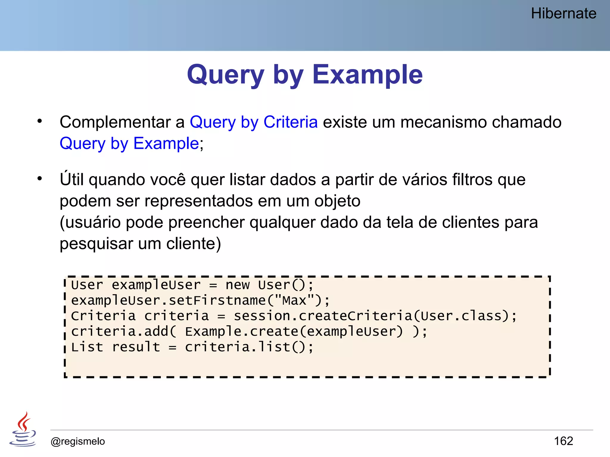 Hibernate



                      Query by Example
•    Complementar a Query by Criteria existe um mecanismo chamado
     Query by Example;

•    Útil quando você quer listar dados a partir de vários filtros que
     podem ser representados em um objeto
     (usuário pode preencher qualquer dado da tela de clientes para
     pesquisar um cliente)

       User exampleUser = new User();
       exampleUser.setFirstname("Max");
       Criteria criteria = session.createCriteria(User.class);
       criteria.add( Example.create(exampleUser) );
       List result = criteria.list();




    @regismelo                                                           162
 