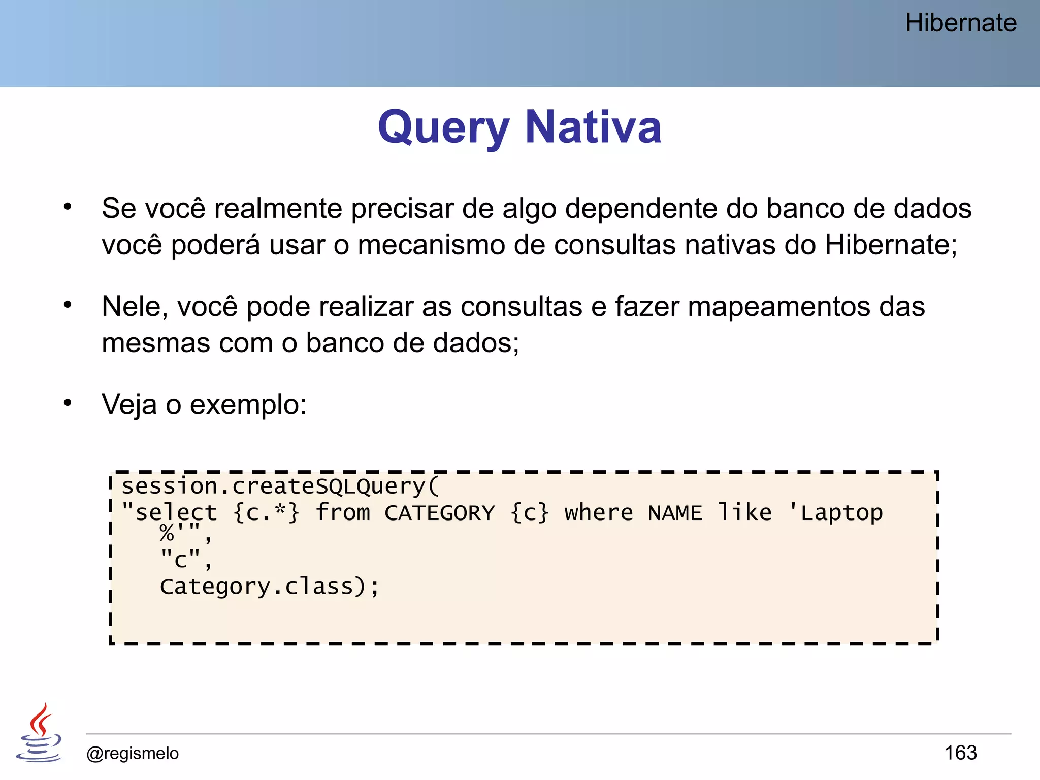 Hibernate



                         Query Nativa
•    Se você realmente precisar de algo dependente do banco de dados
     você poderá usar o mecanismo de consultas nativas do Hibernate;

•    Nele, você pode realizar as consultas e fazer mapeamentos das
     mesmas com o banco de dados;

•    Veja o exemplo:

       session.createSQLQuery(
       "select {c.*} from CATEGORY {c} where NAME like 'Laptop
          %'",
          "c",
          Category.class);




    @regismelo                                                       163
 