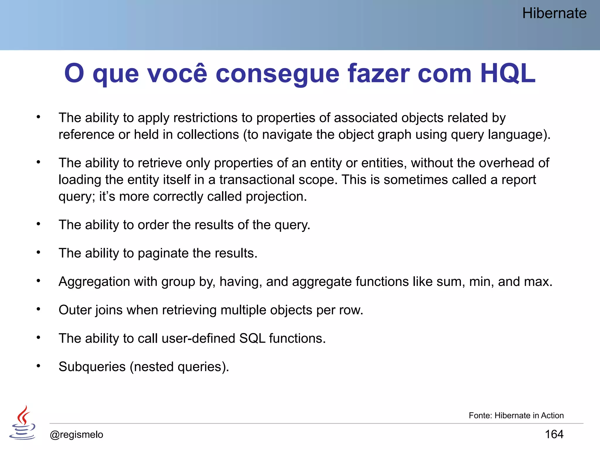 Hibernate



      O que você consegue fazer com HQL
•    The ability to apply restrictions to properties of associated objects related by
     reference or held in collections (to navigate the object graph using query language).

•    The ability to retrieve only properties of an entity or entities, without the overhead of
     loading the entity itself in a transactional scope. This is sometimes called a report
     query; it’s more correctly called projection.

•    The ability to order the results of the query.

•    The ability to paginate the results.

•    Aggregation with group by, having, and aggregate functions like sum, min, and max.

•    Outer joins when retrieving multiple objects per row.

•    The ability to call user-defined SQL functions.

•    Subqueries (nested queries).


                                                                               Fonte: Hibernate in Action

    @regismelo                                                                                     164
 