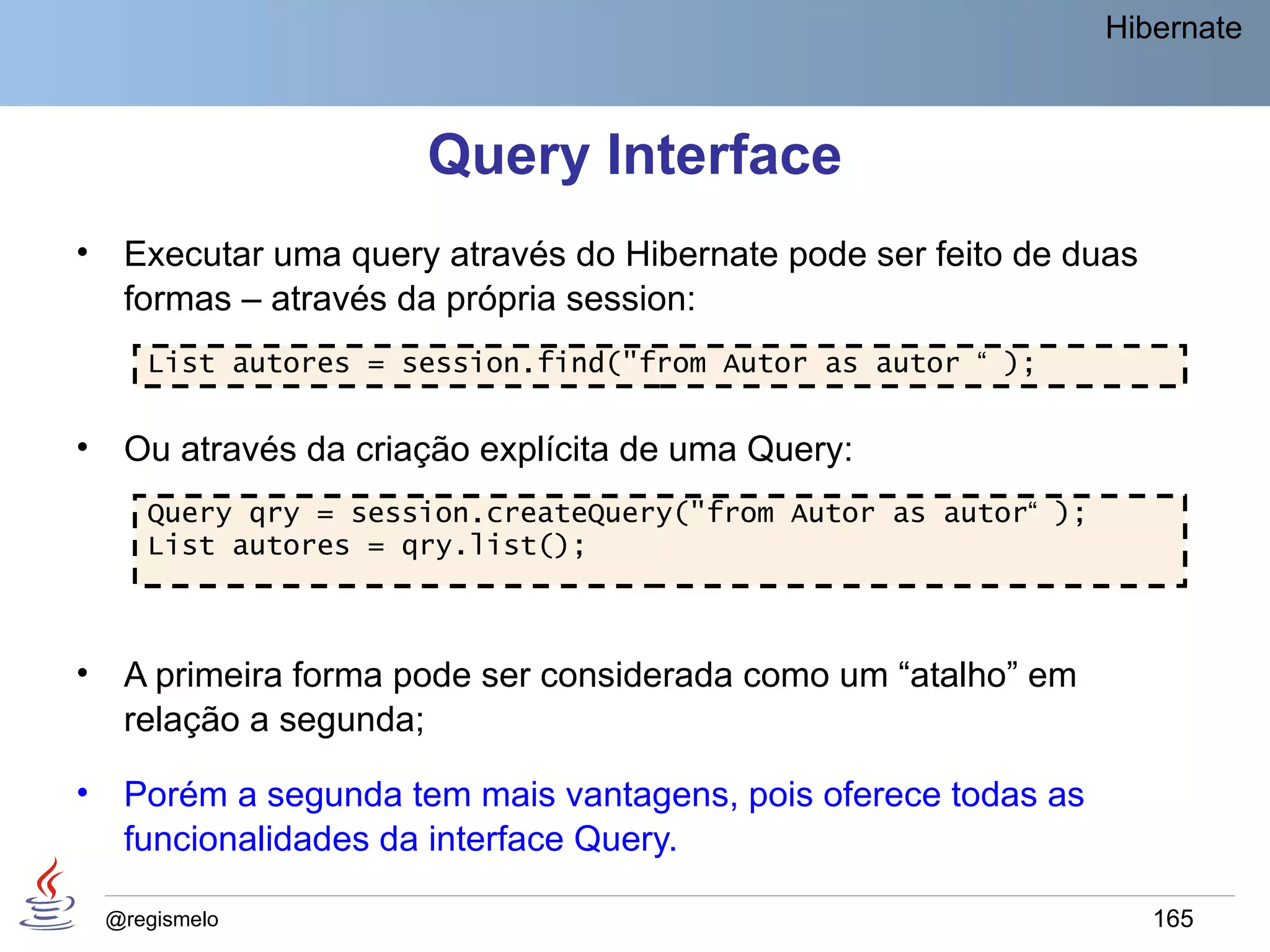 Hibernate



                       Query Interface
•    Executar uma query através do Hibernate pode ser feito de duas
     formas – através da própria session:
       List autores = session.find("from Autor as autor “ );


•    Ou através da criação explícita de uma Query:
       Query qry = session.createQuery("from Autor as autor“ );
       List autores = qry.list();



•    A primeira forma pode ser considerada como um “atalho” em
     relação a segunda;

•    Porém a segunda tem mais vantagens, pois oferece todas as
     funcionalidades da interface Query.

    @regismelo                                                        165
 
