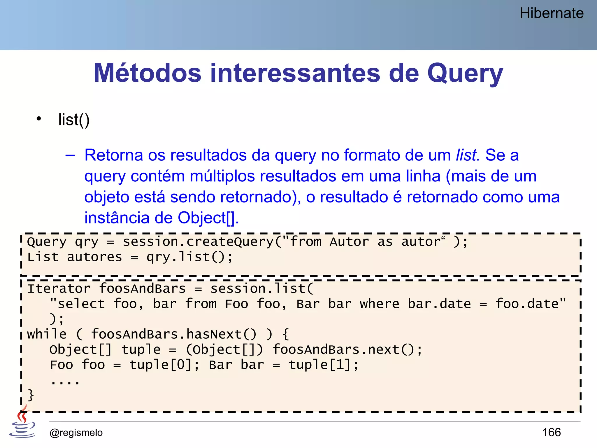 Hibernate



               Métodos interessantes de Query
 •    list()

        – Retorna os resultados da query no formato de um list. Se a
          query contém múltiplos resultados em uma linha (mais de um
          objeto está sendo retornado), o resultado é retornado como uma
          instância de Object[].
Query qry = session.createQuery("from Autor as autor“ );
List autores = qry.list();

Iterator foosAndBars = session.list(
   "select foo, bar from Foo foo, Bar bar where bar.date = foo.date"
   );
while ( foosAndBars.hasNext() ) {
   Object[] tuple = (Object[]) foosAndBars.next();
   Foo foo = tuple[0]; Bar bar = tuple[1];
   ....
}

     @regismelo                                                      166
 