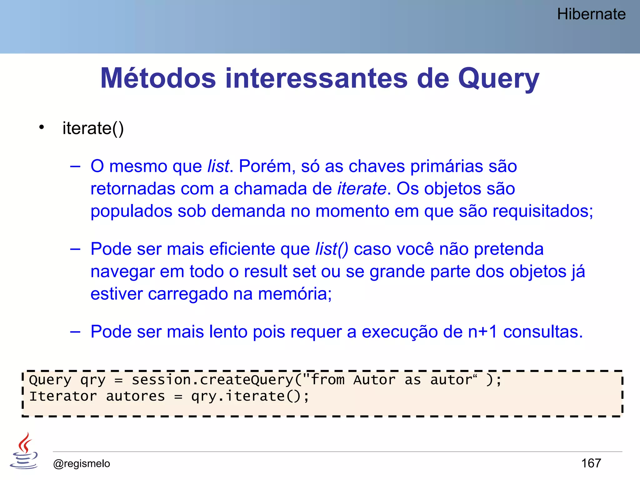 Hibernate



             Métodos interessantes de Query
 •    iterate()

        – O mesmo que list. Porém, só as chaves primárias são
          retornadas com a chamada de iterate. Os objetos são
          populados sob demanda no momento em que são requisitados;

        – Pode ser mais eficiente que list() caso você não pretenda
          navegar em todo o result set ou se grande parte dos objetos já
          estiver carregado na memória;

        – Pode ser mais lento pois requer a execução de n+1 consultas.

Query qry = session.createQuery("from Autor as autor“ );
Iterator autores = qry.iterate();



     @regismelo                                                        167
 