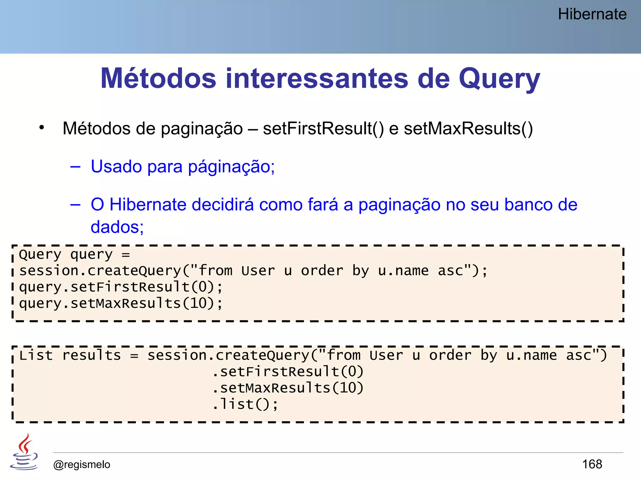 Hibernate



              Métodos interessantes de Query
  •    Métodos de paginação – setFirstResult() e setMaxResults()

         – Usado para páginação;

         – O Hibernate decidirá como fará a paginação no seu banco de
           dados;
Query query =
session.createQuery("from User u order by u.name asc");
query.setFirstResult(0);
query.setMaxResults(10);


List results = session.createQuery("from User u order by u.name asc")
                      .setFirstResult(0)
                      .setMaxResults(10)
                      .list();



      @regismelo                                                        168
 