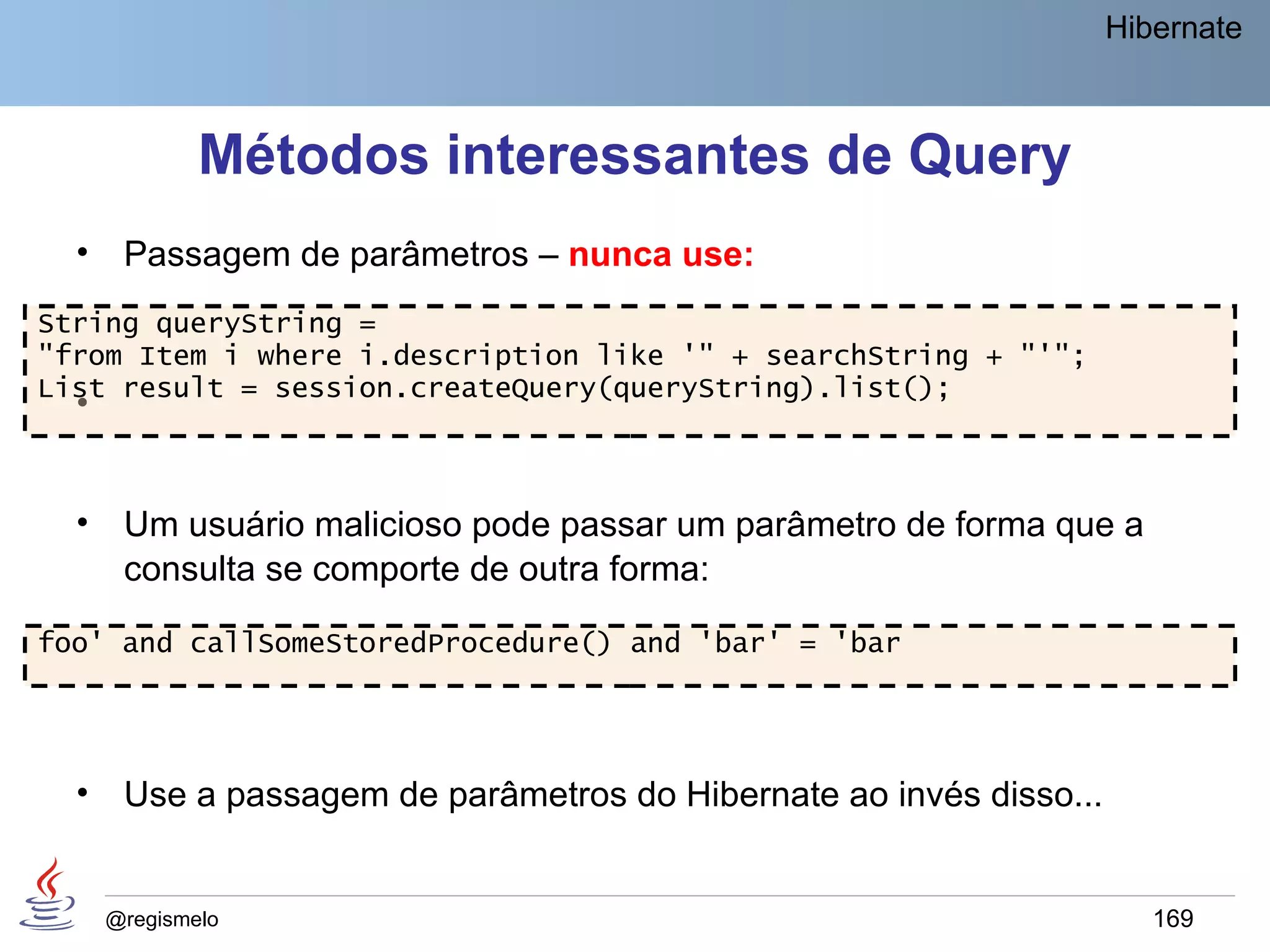 Hibernate



              Métodos interessantes de Query
  •    Passagem de parâmetros – nunca use:
String queryString =
"from Item i where i.description like '" + searchString + "'";
List result = session.createQuery(queryString).list();
  •


  •    Um usuário malicioso pode passar um parâmetro de forma que a
       consulta se comporte de outra forma:

foo' and callSomeStoredProcedure() and 'bar' = 'bar




  •    Use a passagem de parâmetros do Hibernate ao invés disso...


      @regismelo                                                        169
 