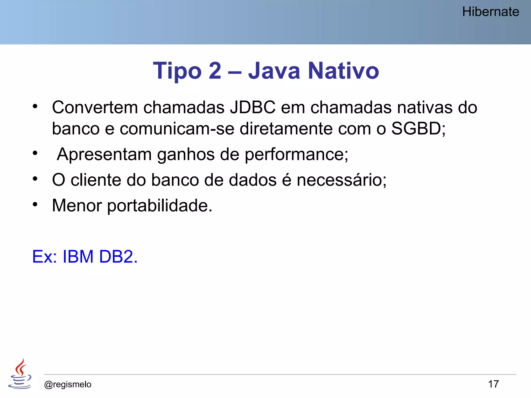 Hibernate



               Tipo 2 – Java Nativo
• Convertem chamadas JDBC em chamadas nativas do
  banco e comunicam-se diretamente com o SGBD;
• Apresentam ganhos de performance;
• O cliente do banco de dados é necessário;
• Menor portabilidade.

Ex: IBM DB2.




 @regismelo                                        17
 