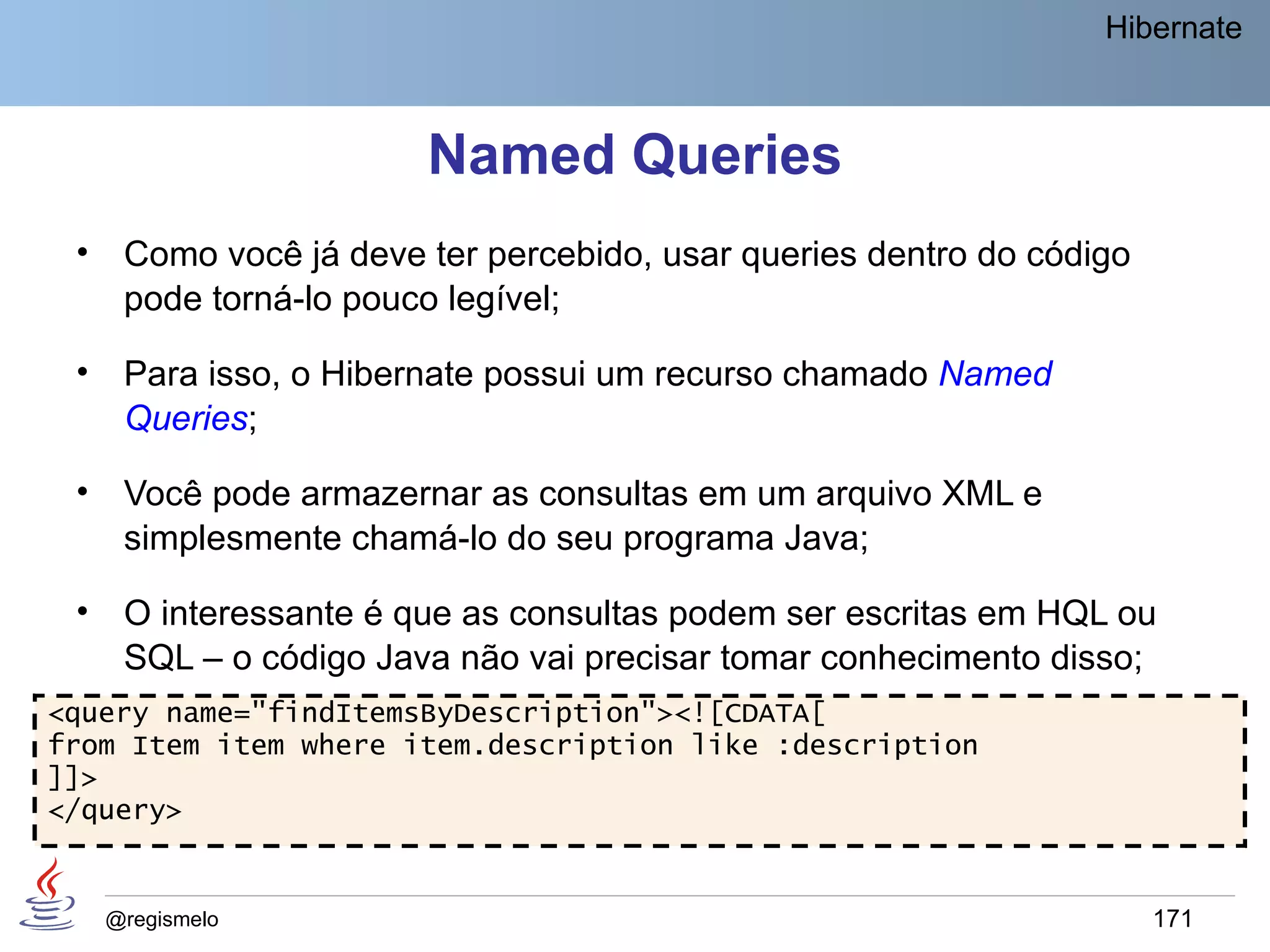 Hibernate



                        Named Queries
 •    Como você já deve ter percebido, usar queries dentro do código
      pode torná-lo pouco legível;

 •    Para isso, o Hibernate possui um recurso chamado Named
      Queries;

 •    Você pode armazernar as consultas em um arquivo XML e
      simplesmente chamá-lo do seu programa Java;

 •    O interessante é que as consultas podem ser escritas em HQL ou
      SQL – o código Java não vai precisar tomar conhecimento disso;
<query name="findItemsByDescription"><![CDATA[
from Item item where item.description like :description
]]>
</query>


     @regismelo                                                        171
 