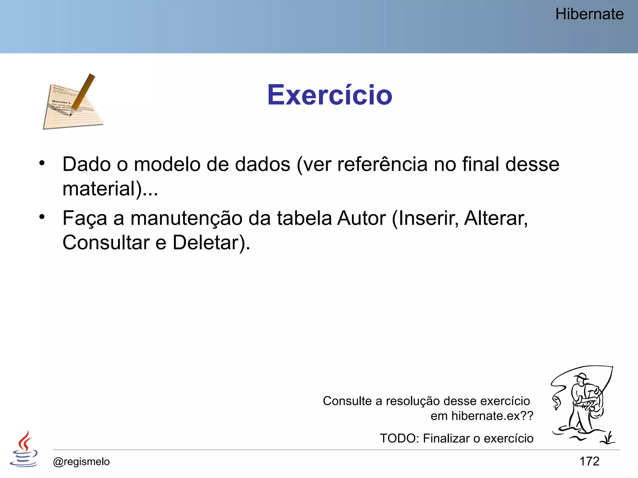 Hibernate




                        Exercício

• Dado o modelo de dados (ver referência no final desse
  material)...
• Faça a manutenção da tabela Autor (Inserir, Alterar,
  Consultar e Deletar).




                              Consulte a resolução desse exercício
                                                 em hibernate.ex??
                                       TODO: Finalizar o exercício
 @regismelo                                                             172
 