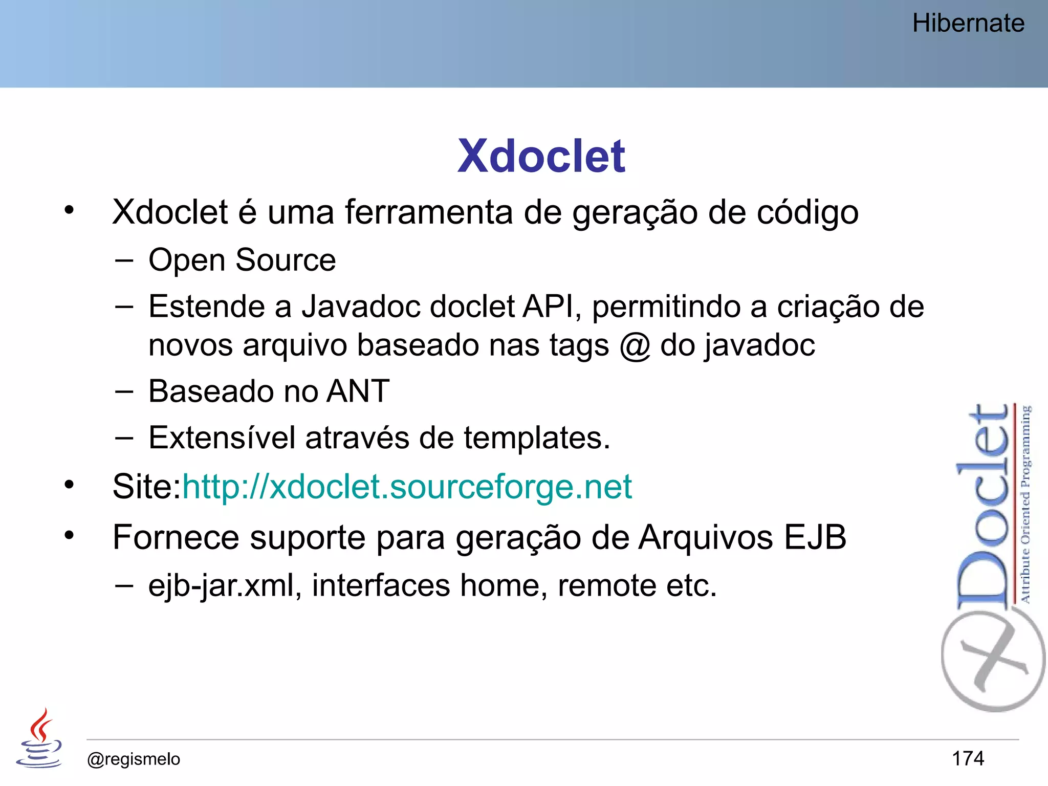 Hibernate




                               Xdoclet
•     Xdoclet é uma ferramenta de geração de código
       – Open Source
       – Estende a Javadoc doclet API, permitindo a criação de
         novos arquivo baseado nas tags @ do javadoc
       – Baseado no ANT
       – Extensível através de templates.
•     Site:http://xdoclet.sourceforge.net
•     Fornece suporte para geração de Arquivos EJB
       – ejb-jar.xml, interfaces home, remote etc.




    @regismelo                                                   174
 
