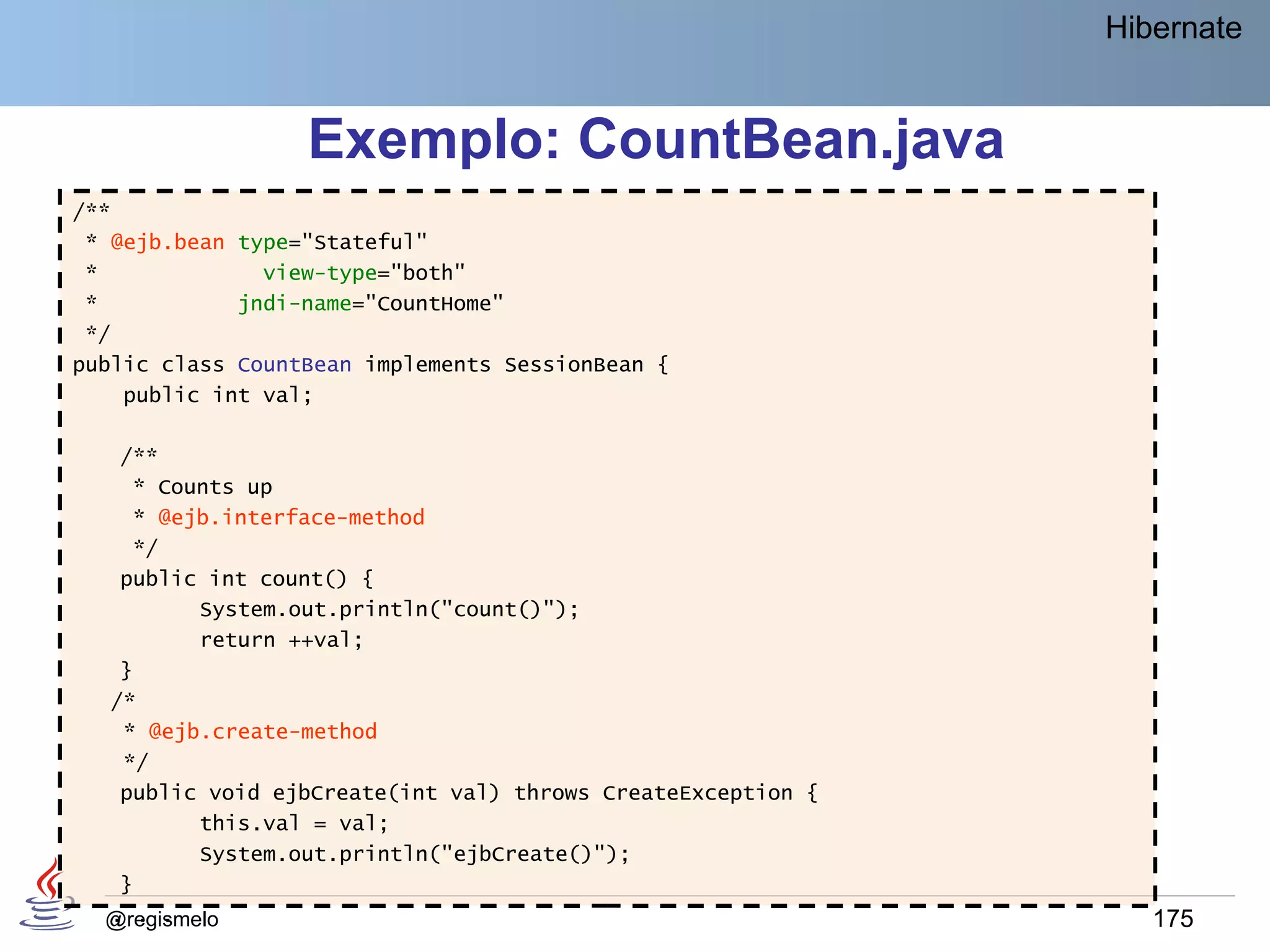 Hibernate


                  Exemplo: CountBean.java
/**
 * @ejb.bean type="Stateful"
 *             view-type="both"
 *           jndi-name="CountHome"
 */
public class CountBean implements SessionBean {
    public int val;

   /**
    * Counts up
    * @ejb.interface-method
    */
   public int count() {
          System.out.println("count()");
          return ++val;
   }
  /*
   * @ejb.create-method
   */
   public void ejbCreate(int val) throws CreateException {
          this.val = val;
          System.out.println("ejbCreate()");
   }
  . . .
  @regismelo                                                    175
 