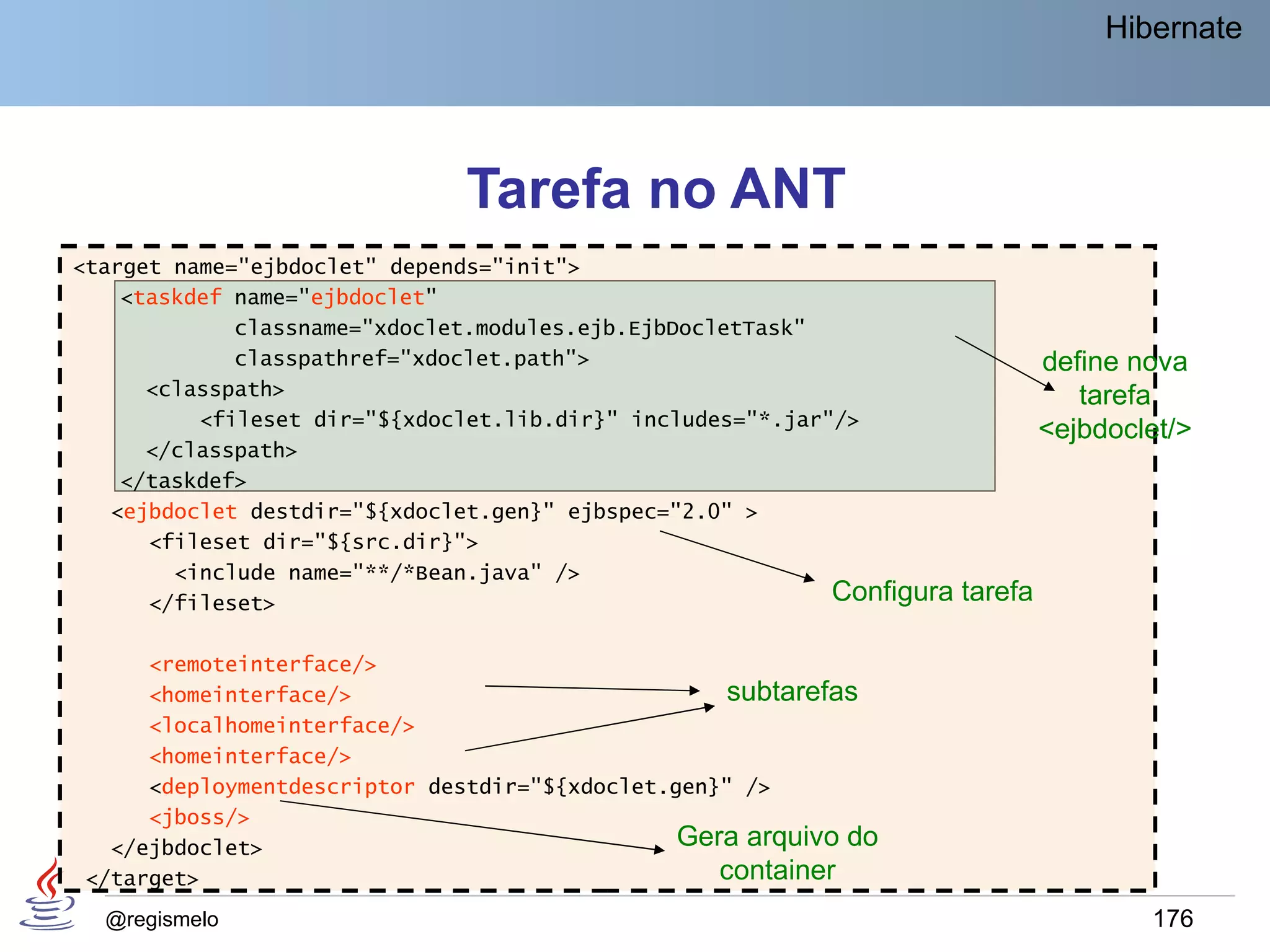 Hibernate




                              Tarefa no ANT
<target name="ejbdoclet" depends="init">
    <taskdef name="ejbdoclet"
             classname="xdoclet.modules.ejb.EjbDocletTask"
             classpathref="xdoclet.path">                                        define nova
      <classpath>                                                                   tarefa
          <fileset dir="${xdoclet.lib.dir}" includes="*.jar"/>
                                                                                 <ejbdoclet/>
      </classpath>
    </taskdef>
   <ejbdoclet destdir="${xdoclet.gen}" ejbspec="2.0" >
      <fileset dir="${src.dir}">
        <include name="**/*Bean.java" />
      </fileset>                                            Configura   tarefa

     <remoteinterface/>
     <homeinterface/>                              subtarefas
     <localhomeinterface/>
     <homeinterface/>
     <deploymentdescriptor destdir="${xdoclet.gen}" />
     <jboss/>
  </ejbdoclet>                                 Gera arquivo do
</target>                                         container
  @regismelo                                                                             176
 