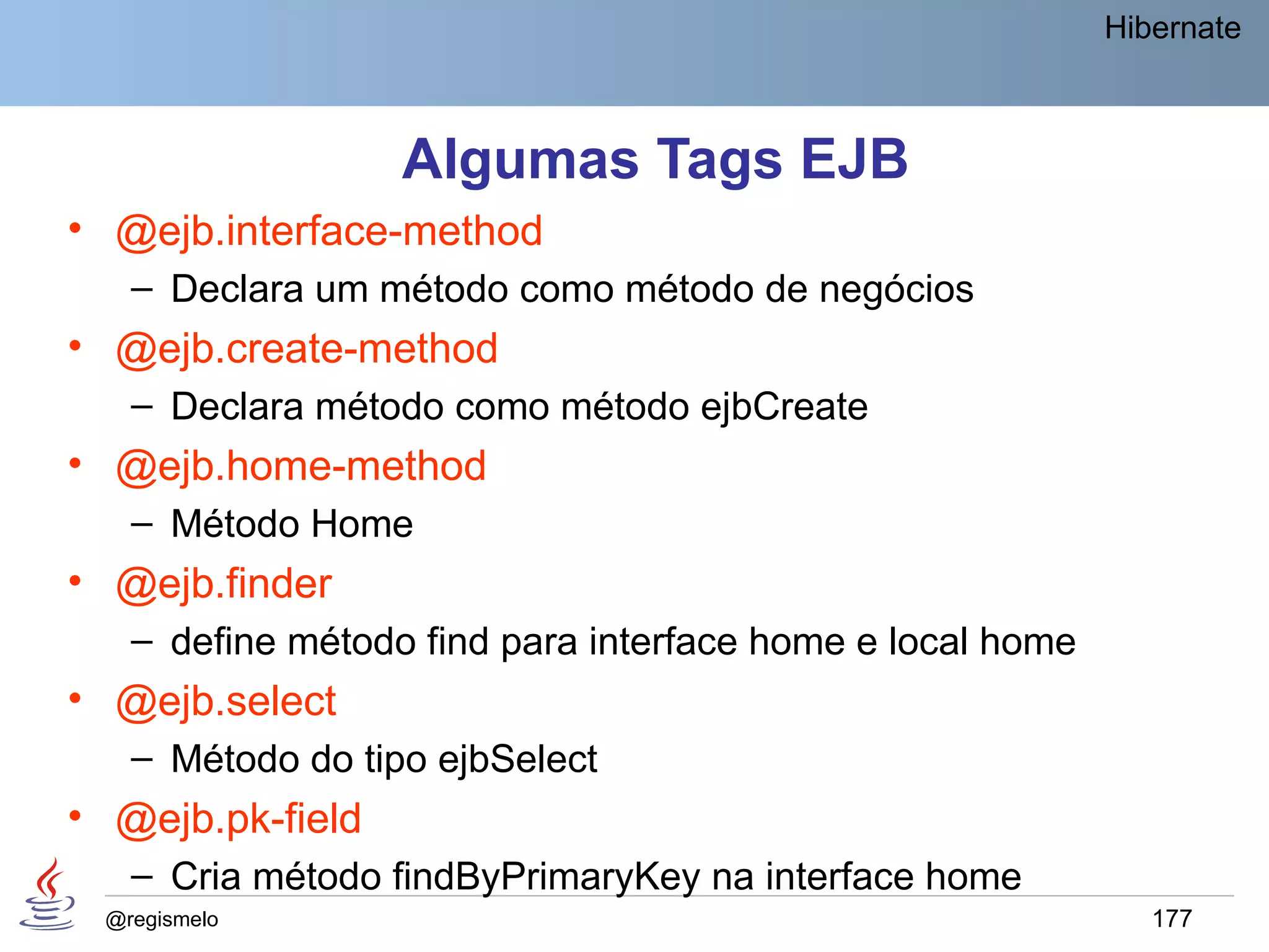Hibernate



                  Algumas Tags EJB
• @ejb.interface-method
   – Declara um método como método de negócios
• @ejb.create-method
   – Declara método como método ejbCreate
• @ejb.home-method
   – Método Home
• @ejb.finder
   – define método find para interface home e local home
• @ejb.select
   – Método do tipo ejbSelect
• @ejb.pk-field
   – Cria método findByPrimaryKey na interface home
 @regismelo                                                   177
 