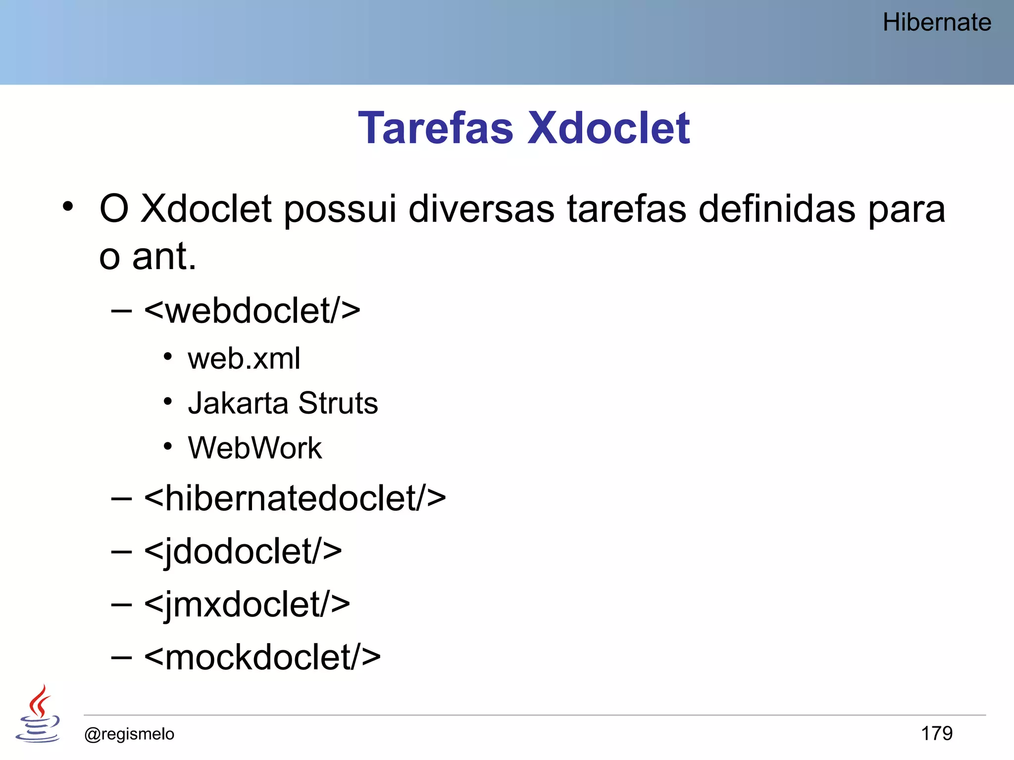 Hibernate



                       Tarefas Xdoclet
• O Xdoclet possui diversas tarefas definidas para
  o ant.
    – <webdoclet/>
         • web.xml
         • Jakarta Struts
         • WebWork
    –   <hibernatedoclet/>
    –   <jdodoclet/>
    –   <jmxdoclet/>
    –   <mockdoclet/>
 @regismelo                                      179
 