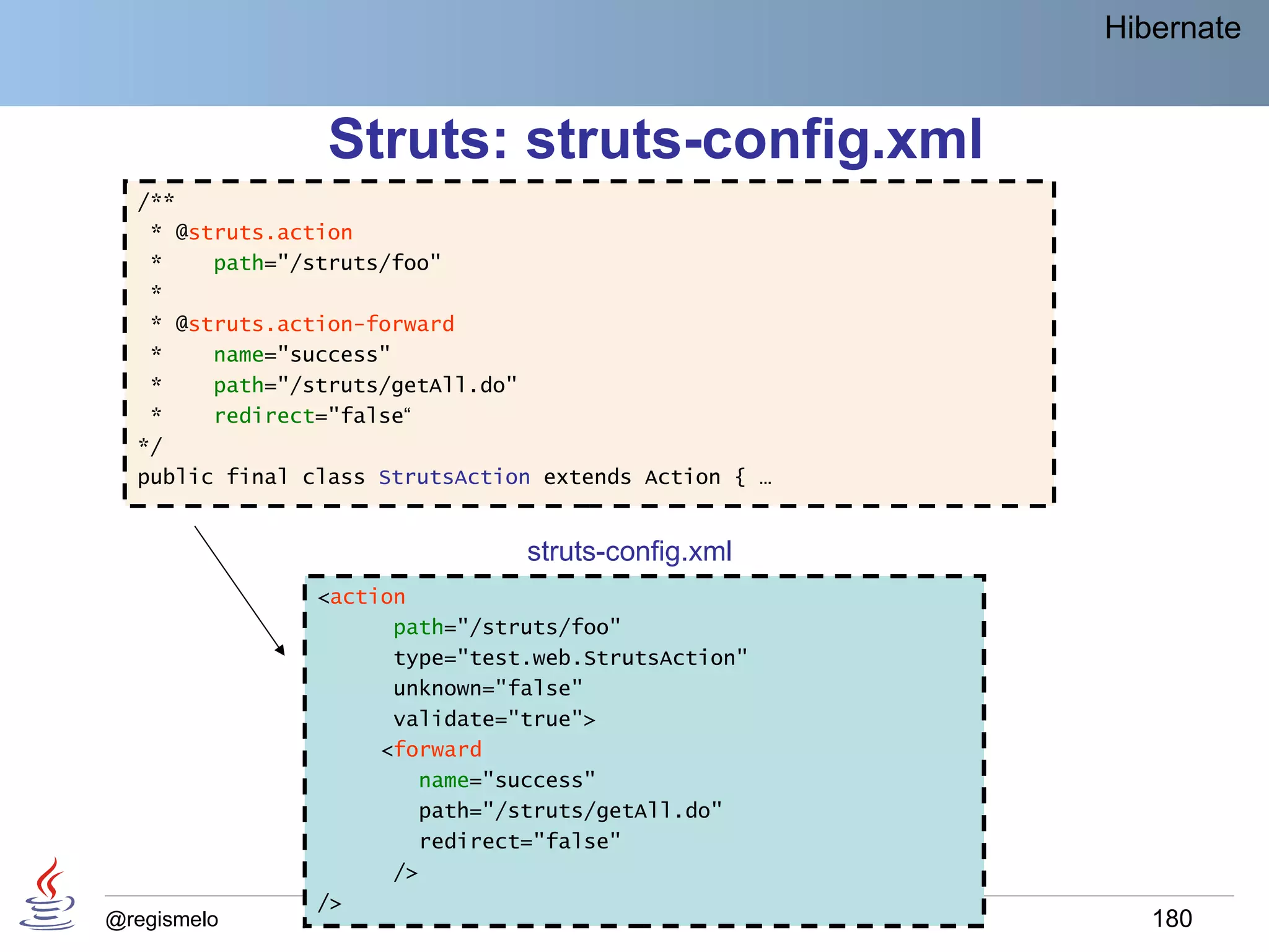 Hibernate


                 Struts: struts-config.xml
  /**
   * @struts.action
   *    path="/struts/foo"
   *
   * @struts.action-forward
   *    name="success"
   *    path="/struts/getAll.do"
   *    redirect="false“
  */
  public final class StrutsAction extends Action { …


                                struts-config.xml
                <action
                      path="/struts/foo"
                      type="test.web.StrutsAction"
                      unknown="false"
                      validate="true">
                     <forward
                        name="success"
                        path="/struts/getAll.do"
                        redirect="false"
                      />
                />
@regismelo                                                180
 