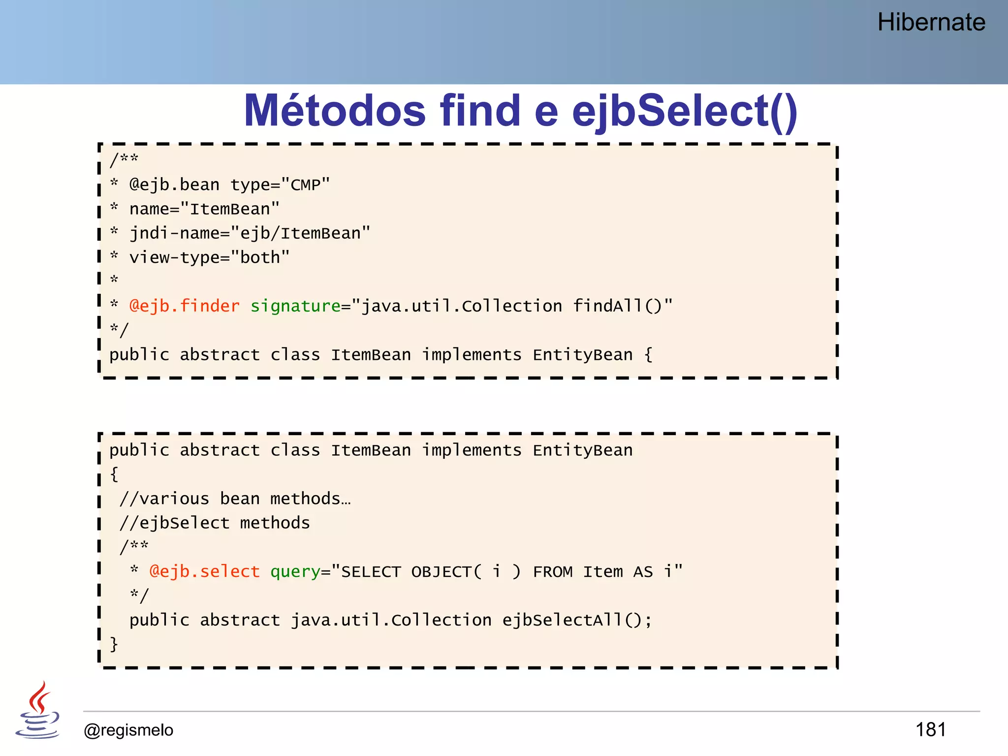 Hibernate


               Métodos find e ejbSelect()
  /**
  * @ejb.bean type="CMP"
  * name="ItemBean"
  * jndi-name="ejb/ItemBean"
  * view-type="both"
  *
  * @ejb.finder signature="java.util.Collection findAll()"
  */
  public abstract class ItemBean implements EntityBean {




  public abstract class ItemBean implements EntityBean
  {
   //various bean methods…
   //ejbSelect methods
   /**
    * @ejb.select query="SELECT OBJECT( i ) FROM Item AS i"
    */
    public abstract java.util.Collection ejbSelectAll();
  }




@regismelo                                                       181
 