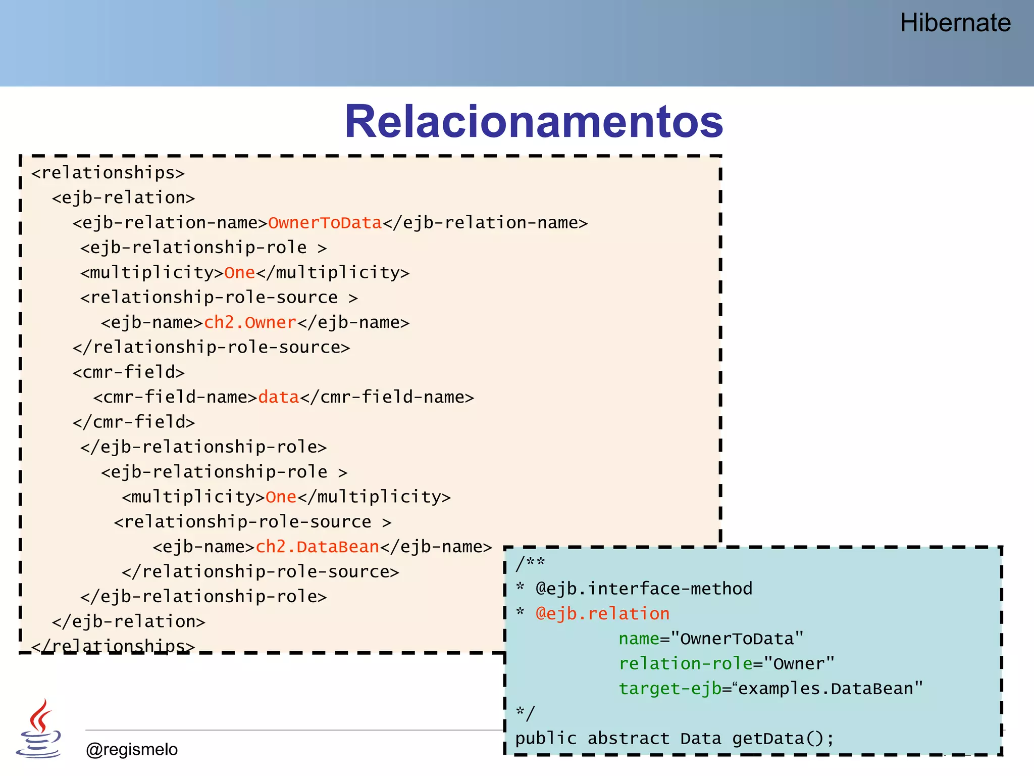 Hibernate



                              Relacionamentos
<relationships>
  <ejb-relation>
    <ejb-relation-name>OwnerToData</ejb-relation-name>
     <ejb-relationship-role >
     <multiplicity>One</multiplicity>
     <relationship-role-source >
       <ejb-name>ch2.Owner</ejb-name>
    </relationship-role-source>
    <cmr-field>
      <cmr-field-name>data</cmr-field-name>
    </cmr-field>
     </ejb-relationship-role>
       <ejb-relationship-role >
         <multiplicity>One</multiplicity>
        <relationship-role-source >
             <ejb-name>ch2.DataBean</ejb-name>
         </relationship-role-source>           /**
     </ejb-relationship-role>                  * @ejb.interface-method
  </ejb-relation>                              * @ejb.relation
</relationships>                                         name="OwnerToData"
                                                         relation-role="Owner"
                                                         target-ejb=“examples.DataBean"
                                               */
                                               public abstract Data getData();
      @regismelo                                                                        182
 