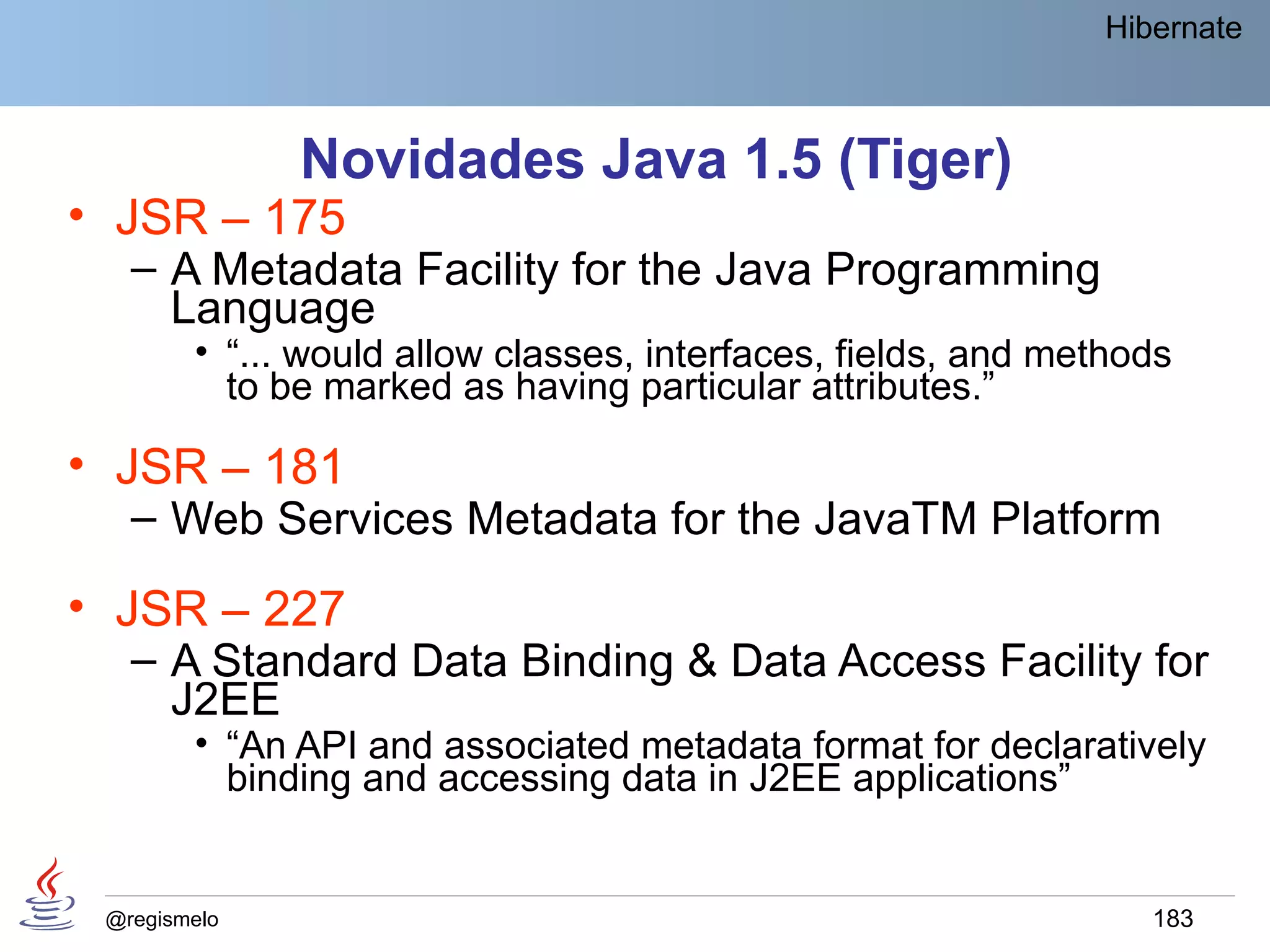 Hibernate



              Novidades Java 1.5 (Tiger)
• JSR – 175
   – A Metadata Facility for the Java Programming
     Language
        • “... would allow classes, interfaces, fields, and methods
          to be marked as having particular attributes.”

• JSR – 181
   – Web Services Metadata for the JavaTM Platform
• JSR – 227
   – A Standard Data Binding & Data Access Facility for
     J2EE
        • “An API and associated metadata format for declaratively
          binding and accessing data in J2EE applications”


 @regismelo                                                      183
 