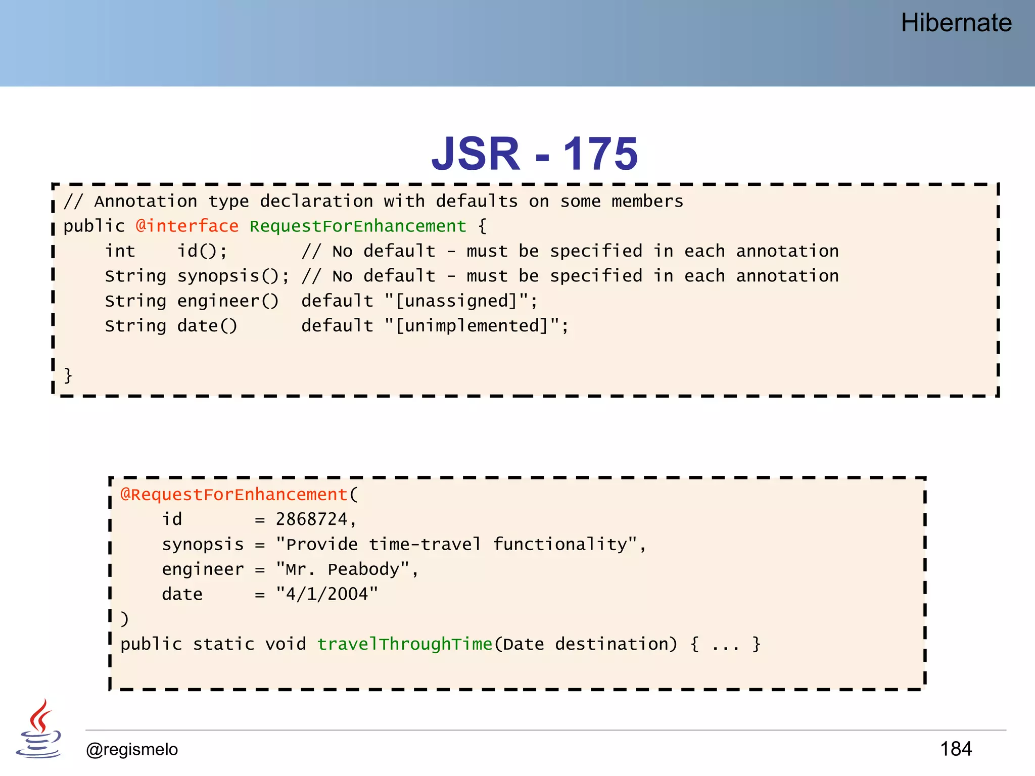 Hibernate




                                     JSR - 175
// Annotation type declaration with defaults on some members
public @interface RequestForEnhancement {
    int    id();       // No default - must be specified in each annotation
    String synopsis(); // No default - must be specified in each annotation
    String engineer() default "[unassigned]";
    String date()      default "[unimplemented]";

}




       @RequestForEnhancement(
           id       = 2868724,
           synopsis = "Provide time-travel functionality",
           engineer = "Mr. Peabody",
           date     = "4/1/2004"
       )
       public static void travelThroughTime(Date destination) { ... }




    @regismelo                                                                   184
 