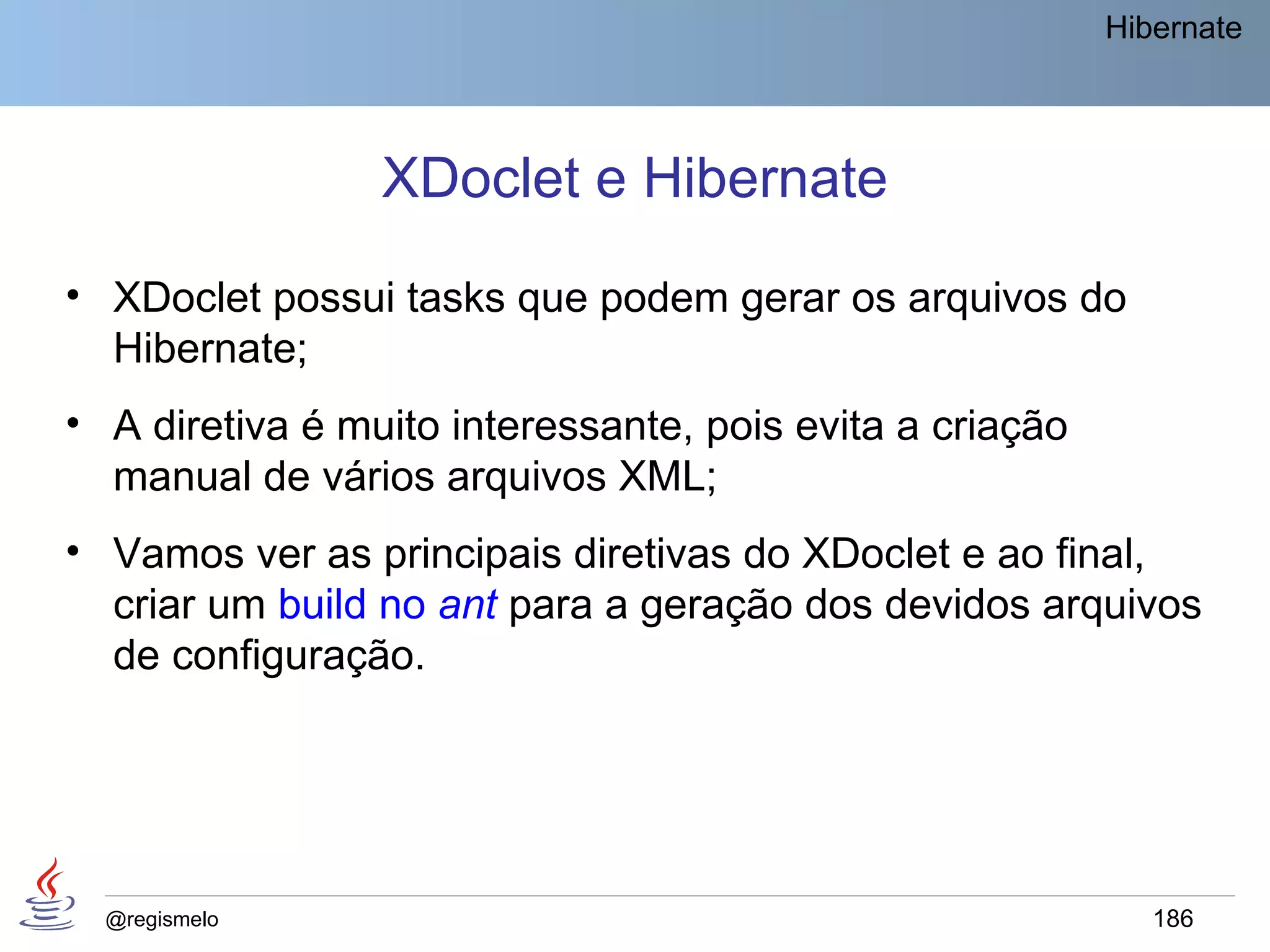 Hibernate




                 XDoclet e Hibernate
• XDoclet possui tasks que podem gerar os arquivos do
  Hibernate;
• A diretiva é muito interessante, pois evita a criação
  manual de vários arquivos XML;
• Vamos ver as principais diretivas do XDoclet e ao final,
  criar um build no ant para a geração dos devidos arquivos
  de configuração.




  @regismelo                                                 186
 