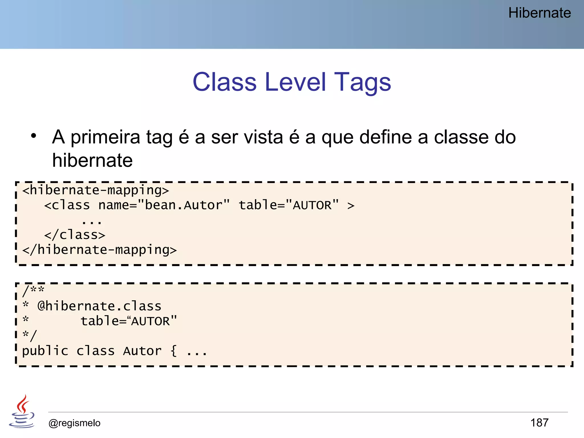 Hibernate




                     Class Level Tags
 • A primeira tag é a ser vista é a que define a classe do
   hibernate
<hibernate-mapping>
   <class name="bean.Autor" table="AUTOR" >
        ...
   </class>
</hibernate-mapping>


/**
* @hibernate.class
*      table=“AUTOR"
*/
public class Autor { ...




   @regismelo                                                187
 