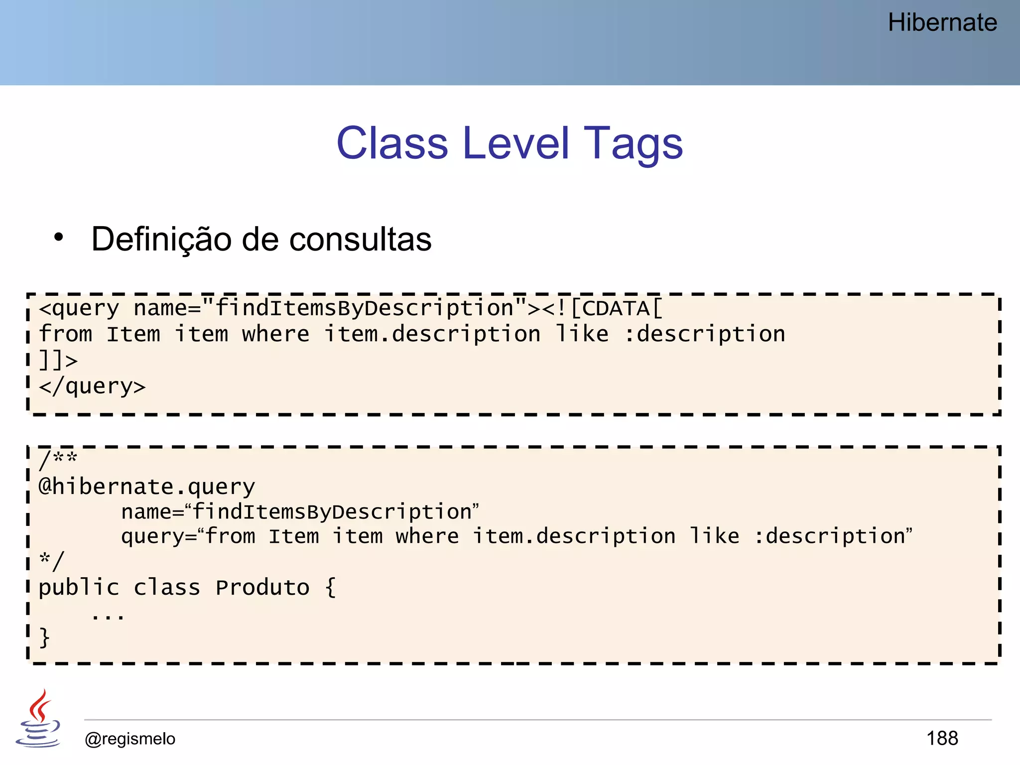 Hibernate




                          Class Level Tags
    • Definição de consultas
<query name="findItemsByDescription"><![CDATA[
from Item item where item.description like :description
]]>
</query>


/**
@hibernate.query
         name=“findItemsByDescription”
         query=“from Item item where item.description like :description”
*/
public class Produto {
      ...
}



      @regismelo                                                           188
 